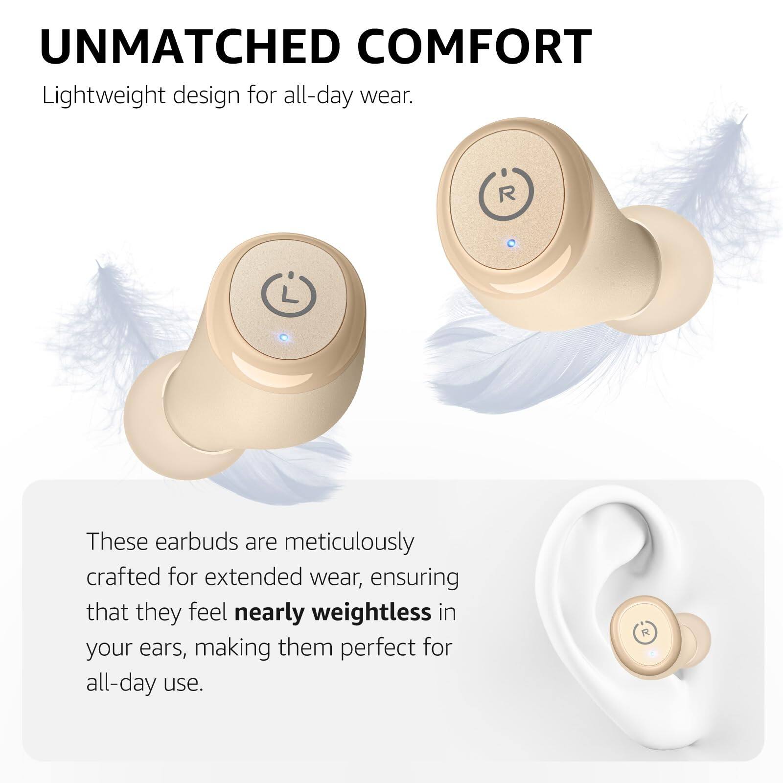 UNMATCHED COMFORT
Lightweight design for all-day wear.

These earbuds are meticulously crafted for extended wear, ensuring that they feel nearly weightless in your ears, making them perfect for all-day use.