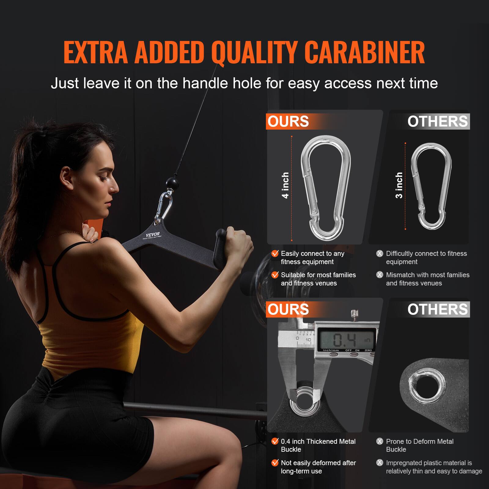 **EXTRA ADDED QUALITY CARABINER**

Just leave it on the handle hole for easy access next time

**OURS**  
- 4 inch  
- Easily connect to any fitness equipment  
- Suitable for most families and fitness venues  

**OTHERS**  
- 3 inch  
- Difficultly connect to fitness equipment  
- Mismatch with most families and fitness venues  

**OURS**  
- 0.4 inch Thickened Metal Buckle  
- Not easily deformed after long-term use  

**OTHERS**  
- Prone to Deform Metal Buckle  
- Impregnated plastic material is relatively thin and easy to damage