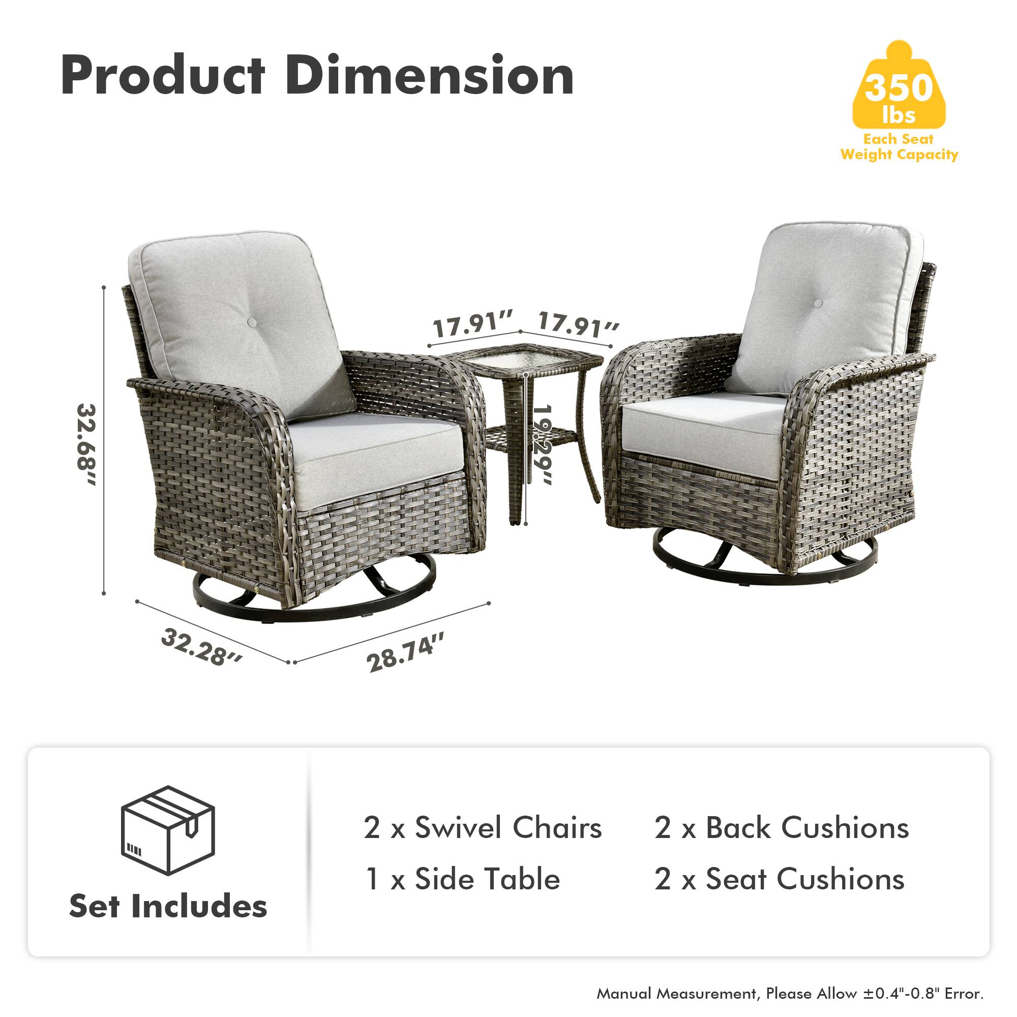 Product Dimension  
350 lbs Each Seat Weight Capacity  

17.91"  
17.91"  
32.68"  
19.29"  
32.28"  
28.74"  

Set Includes  
2 x Swivel Chairs  
1 x Side Table  
2 x Back Cushions  
2 x Seat Cushions  

Manual Measurement, Please Allow ±0.4"-0.8" Error.