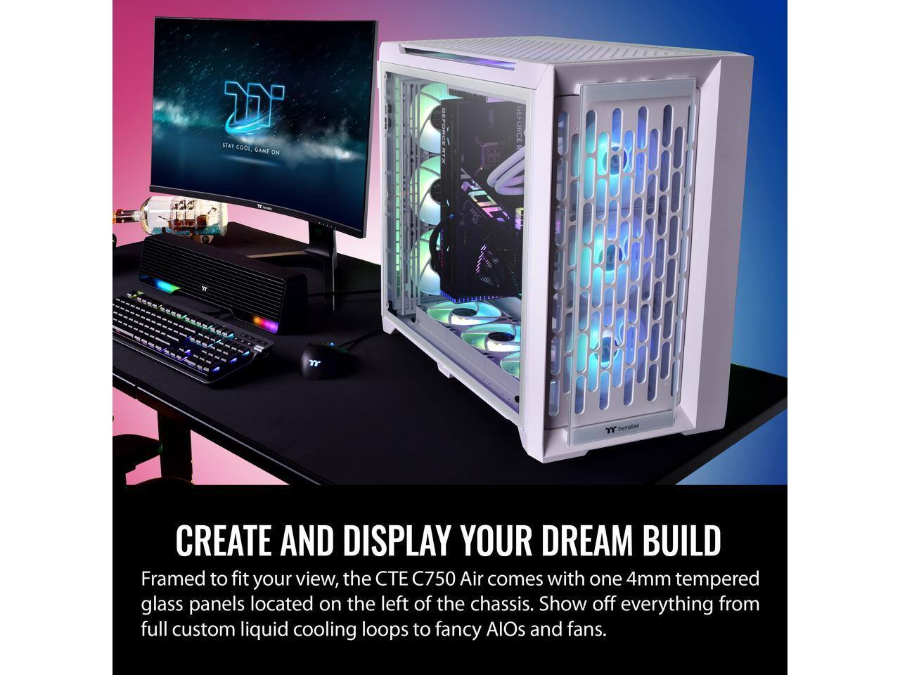STAY COOL, GAME ON

CREATE AND DISPLAY YOUR DREAM BUILD

Framed to fit your view, the CTE C750 Air comes with one 4mm tempered glass panels located on the left of the chassis. Show off everything from full custom liquid cooling loops to fancy AIOs and fans.