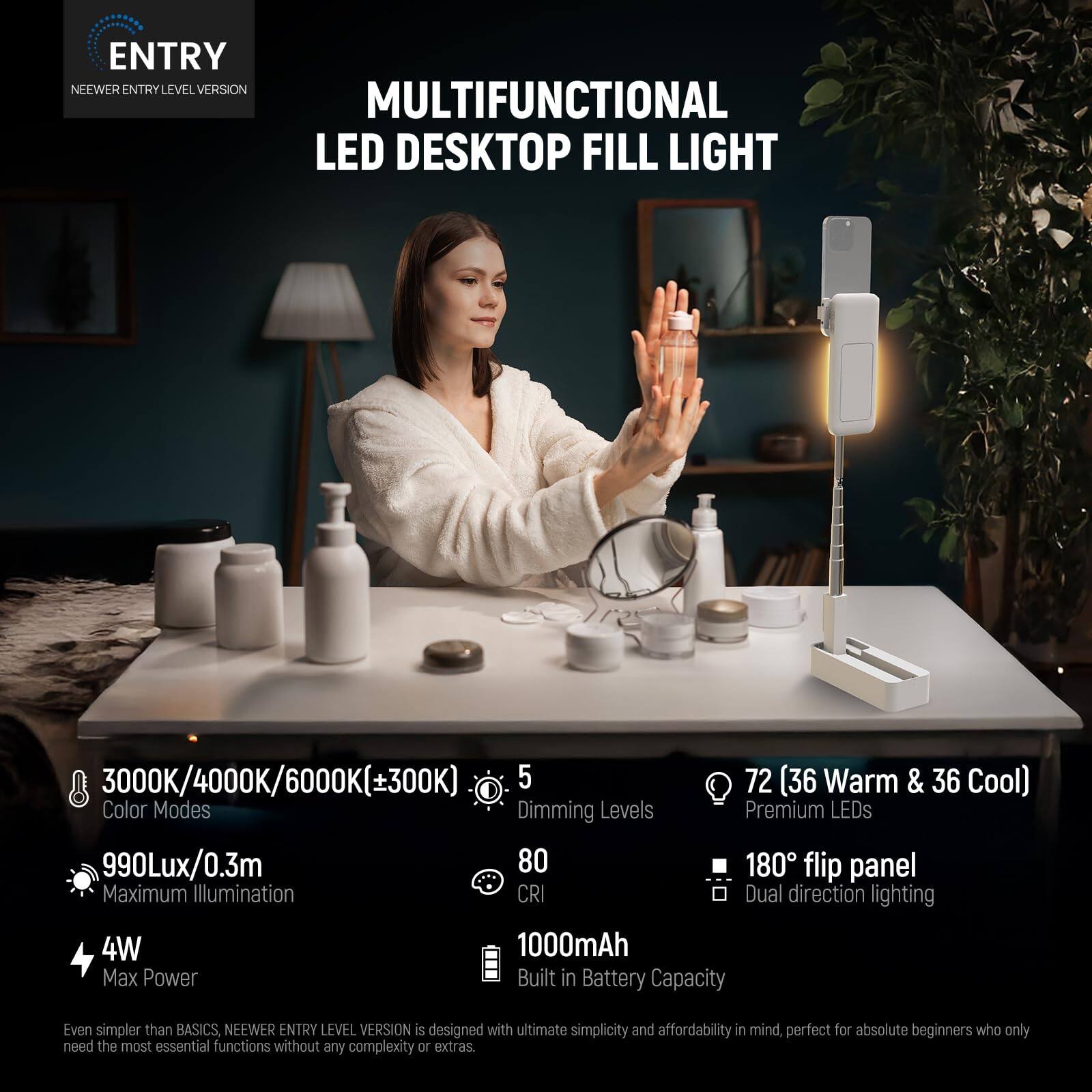 ENTRY NEWER ENTRY LEVEL VERSION MULTIFUNCTIONAL LED DESKTOP FILL LIGHT 3000K/4000K/6000K(±300K) 5 72 (36 Warm & 36 Cool) Color Modes Dimming Levels Premium LEDs 990Lux/0.3m 80 180 flip panel Maximum Illumination CRI Dual direction lighting 4W 1000mAh Max Power Built in Battery Capacity Even simpler than BASICS, NEWER ENTRY LEVEL VERSION is designed with ultimate simplicity and affordability in mind, perfect for absolute beginners who only need the most essential functions without any complexity or extras