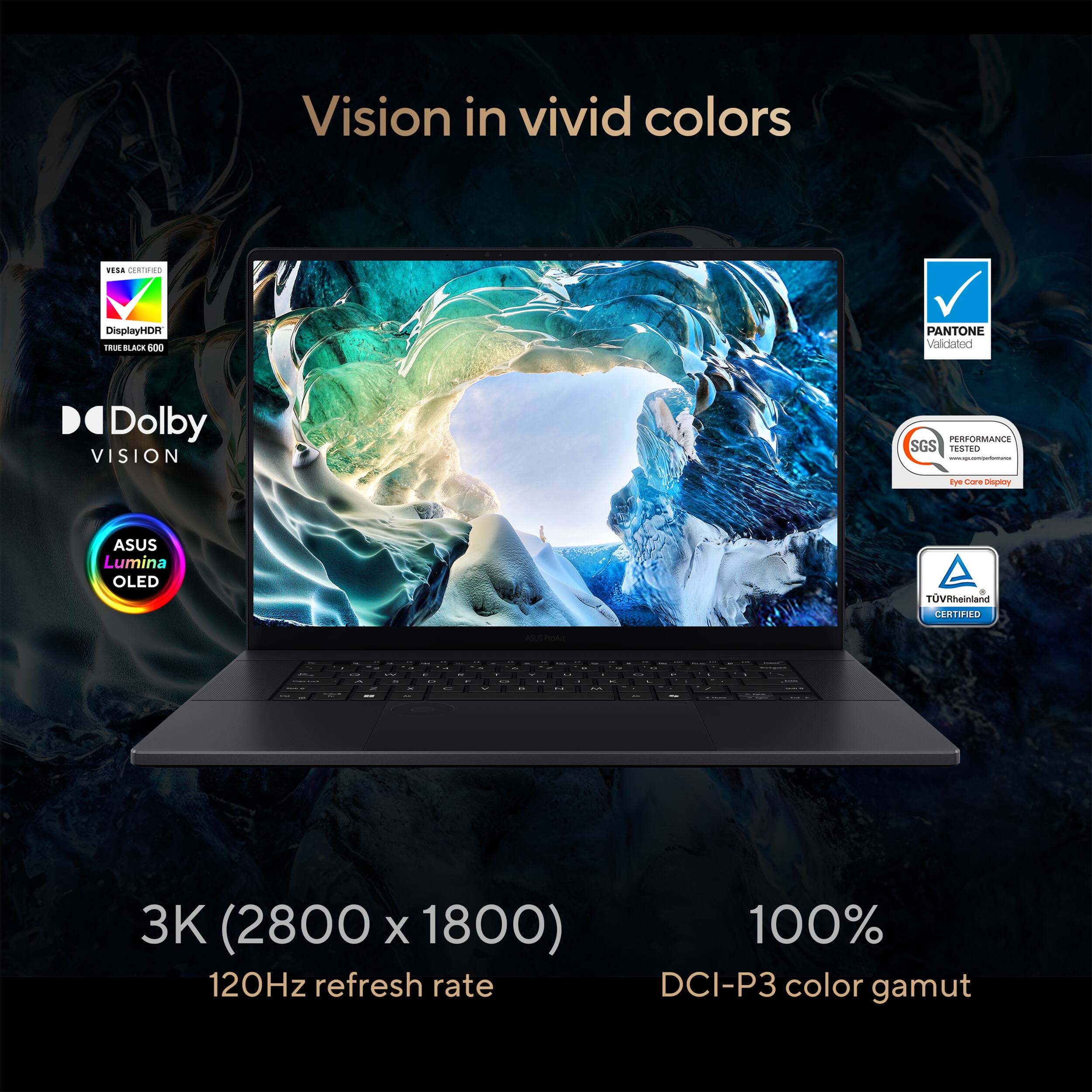 Vision in vivid colors, VISA DisplayHDR TRUE BLACK 600, PANTONE Validated, Dolby VISION, PERFORMANCE TESTED Eye Care Display, ASUS Lumina OLED, TÜV Rheinland CERTIFIED, 3K (2800 x 1800), 120Hz refresh rate, 100% DCI-P3 color gamut
