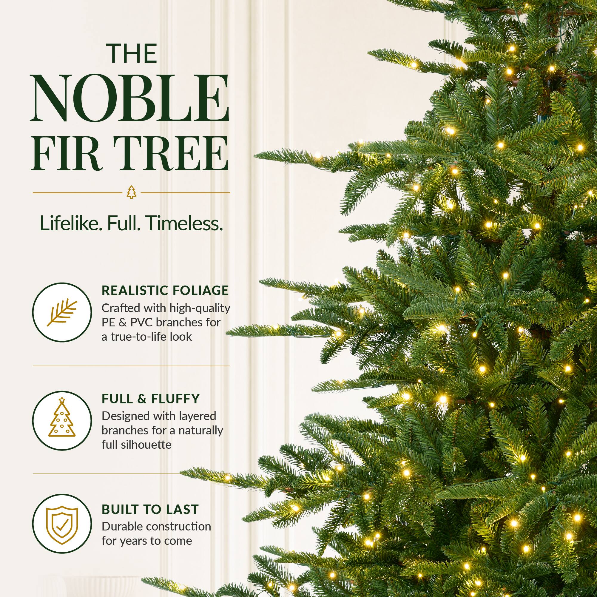 THE NOBLE FIR TREE  
Lifelike. Full. Timeless.  

REALISTIC FOLIAGE  
Crafted with high-quality PE & PVC branches for a true-to-life look  

FULL & FLUFFY  
Designed with layered branches for a naturally full silhouette  

BUILT TO LAST  
Durable construction for years to come