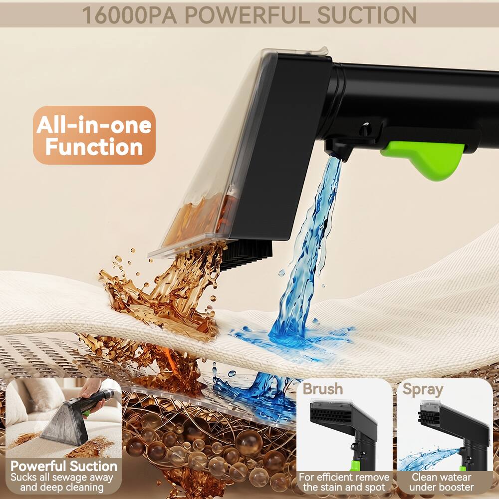 16000PA POWERFUL SUCTION

All-in-one Function

Powerful Suction
Sucks all sewage away and deep cleaning

Brush
For efficient remove the stain and spot

Spray
Clean water under booster