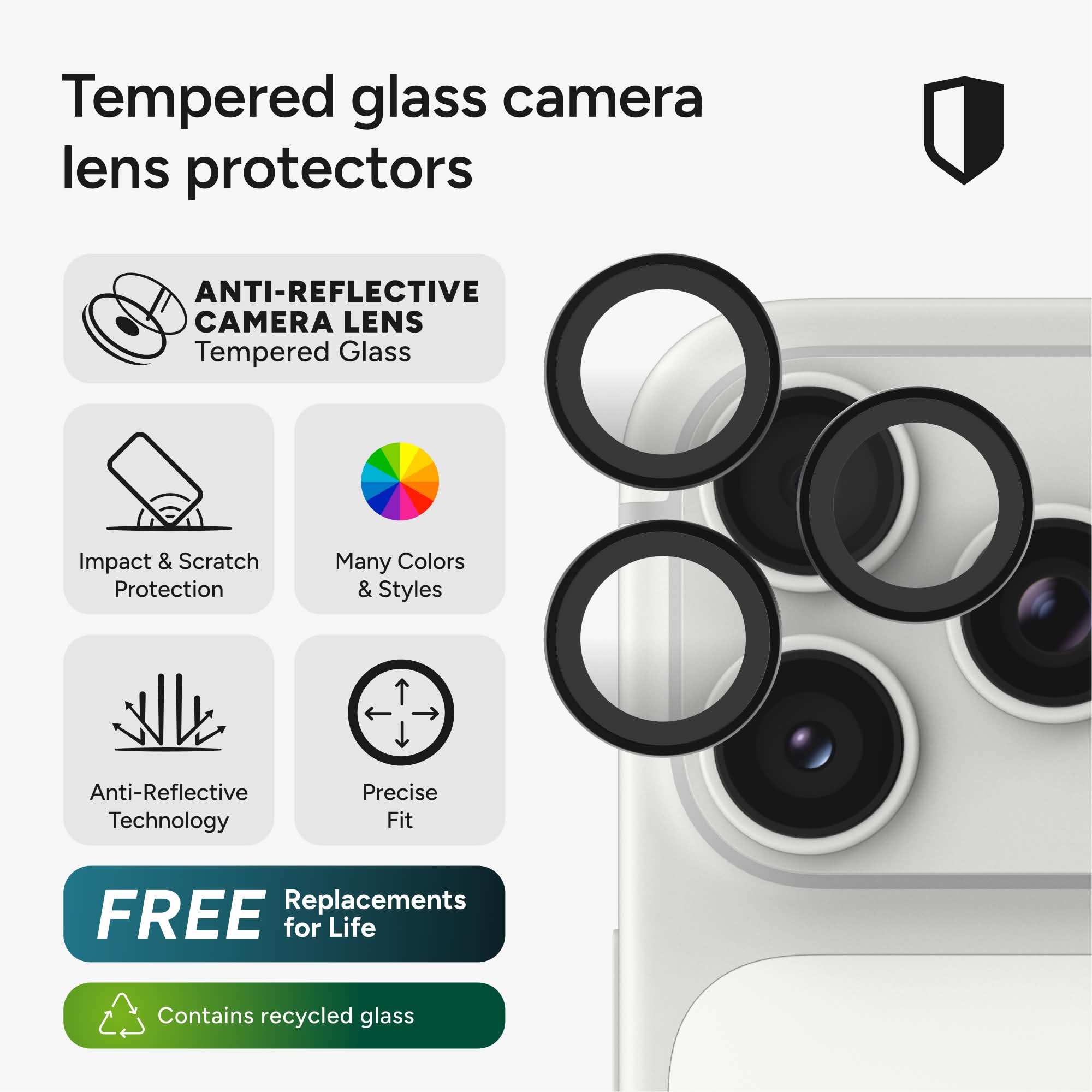 Tempered glass camera lens protectors

ANTI-REFLECTIVE CAMERA LENS Tempered Glass

Impact & Scratch Protection

Many Colors & Styles

Anti-Reflective Technology

Precise Fit

FREE Replacements for Life

Contains recycled glass