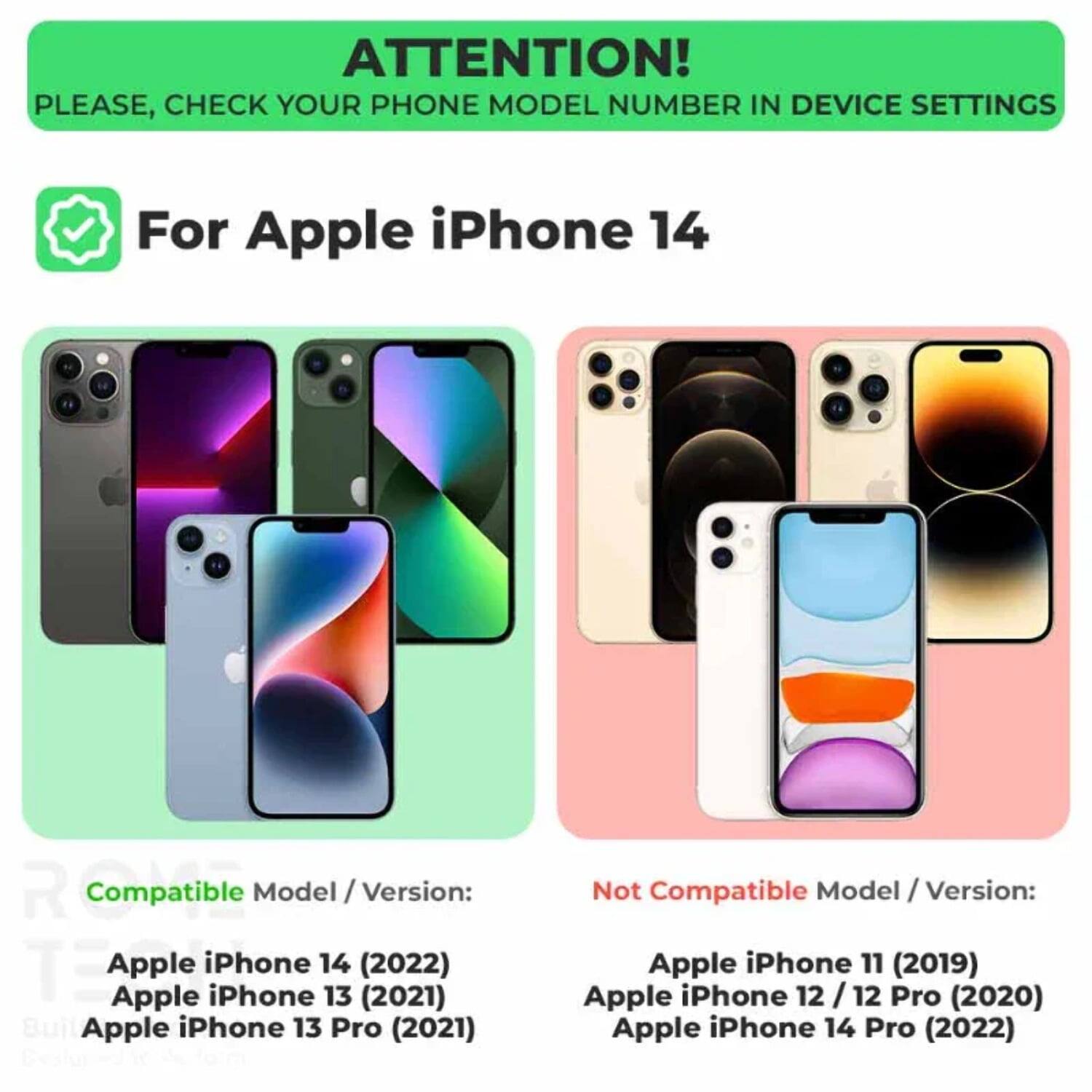 ATTENTION! PLEASE, CHECK YOUR PHONE MODEL NUMBER IN DEVICE SETTINGS

For Apple iPhone 14

Compatible Model / Version:
- Apple iPhone 14 (2022)
- Apple iPhone 13 (2021)
- Apple iPhone 13 Pro (2021)

Not Compatible Model / Version:
- Apple iPhone 11 (2019)
- Apple iPhone 12 / 12 Pro (2020)
- Apple iPhone 14 Pro (2022)