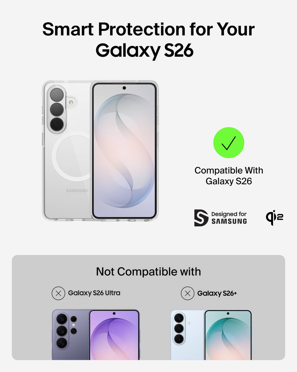 Smart Protection for Your Galaxy S26  
Compatible With Galaxy S26  
Designed for SAMSUNG  
Not Compatible with  
Galaxy S26 Ultra  
Galaxy S26+