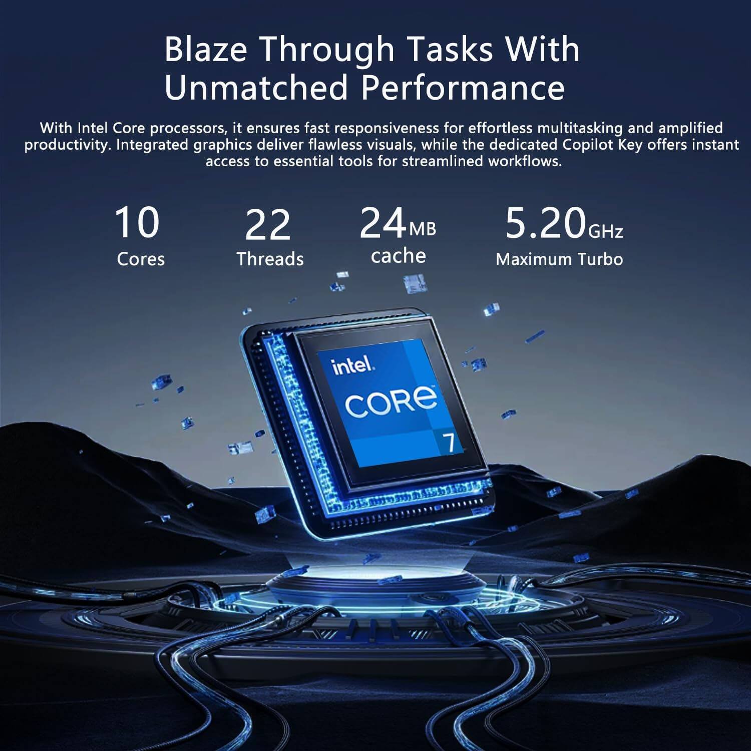 Blaze Through Tasks With Unmatched Performance

With Intel Core processors, it ensures fast responsiveness for effortless multitasking and amplified productivity. Integrated graphics deliver flawless visuals, while the dedicated Copilot Key offers instant access to essential tools for streamlined workflows.

10 Cores  
22 Threads  
24 MB Cache  
5.20 GHz Maximum Turbo  
Intel Core 7