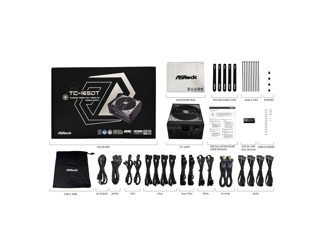 TC-1650T TITANIUM 10 7 FULL MODULAR POWER SUPPLY

ASRock ACCESSORY BAG

VELCRO CABLE TIES

CABLE TIES

SCREWS

COLOR BOX

CABLE BAG

AC CABLE

24-PIN

CPU

PCIe

Dual PCIe

PATA

12+4PIN

SATA

INSTALLATION GUIDE

USER MANUAL

ATX 24-PIN CABLE COMBS

PSU TESTER