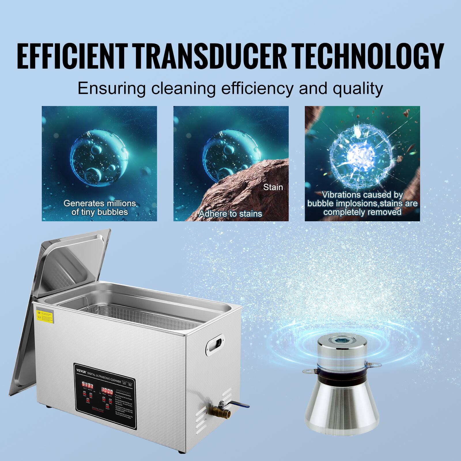 EFFICIENT TRANSDUCER TECHNOLOGY  
Ensuring cleaning efficiency and quality

- Generates millions of tiny bubbles
- Stain Adhere to stains
- Vibrations caused by bubble implosions, stains are completely removed

VEVOR TOTAL ULTRASONIC CLEANER INSERVE - R