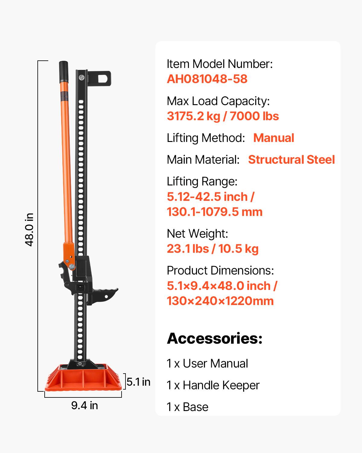 Item Model Number: AH081048-58  
Max Load Capacity: 3175.2 kg / 7000 lbs  
Lifting Method: Manual  
Main Material: Structural Steel  
Lifting Range: 5.12-42.5 inch / 130.1-1079.5 mm  
Net Weight: 23.1 lbs / 10.5 kg  
Product Dimensions: 5.1x9.4x48.0 inch / 130x240x1220mm  
Accessories:  
1 x User Manual  
1 x Handle Keeper  
1 x Base