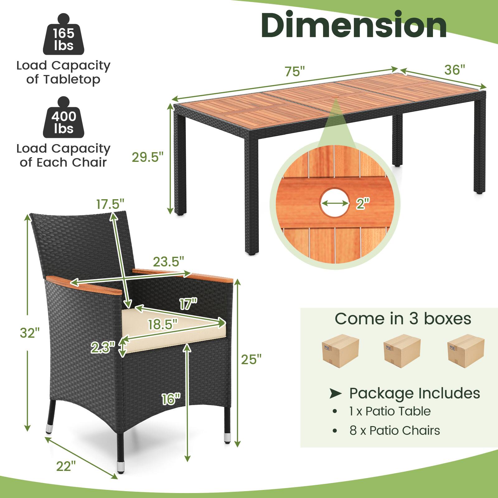 165 lbs Load Capacity of Tabletop  
Dimension: 75" x 36"  
400 lbs Load Capacity of Each Chair  
Dimensions:  
- 29.5"  
- 17.5"  
- 2"  
- 23.5"  
- 32"  
- 2.3"  
- 17"  
- 18.5"  
- 25"  
- 16"  
- 22"  

Come in 3 boxes  
Package Includes:  
- 1 x Patio Table  
- 8 x Patio Chairs