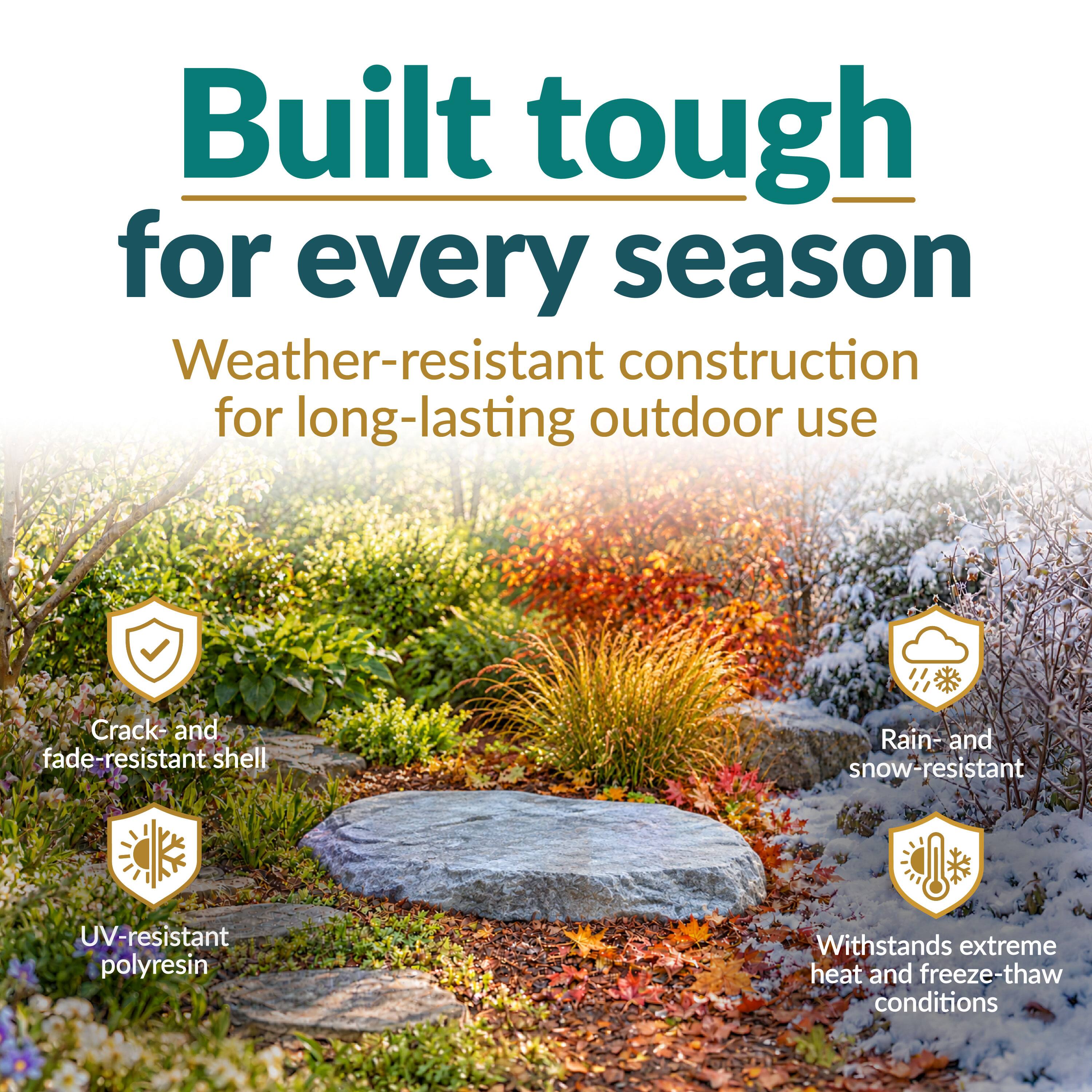 Built tough for every season  
Weather-resistant construction for long-lasting outdoor use  
Crack- and fade-resistant shell  
Rain- and snow-resistant  
UV-resistant polyresin  
Withstands extreme heat and freeze-thaw conditions