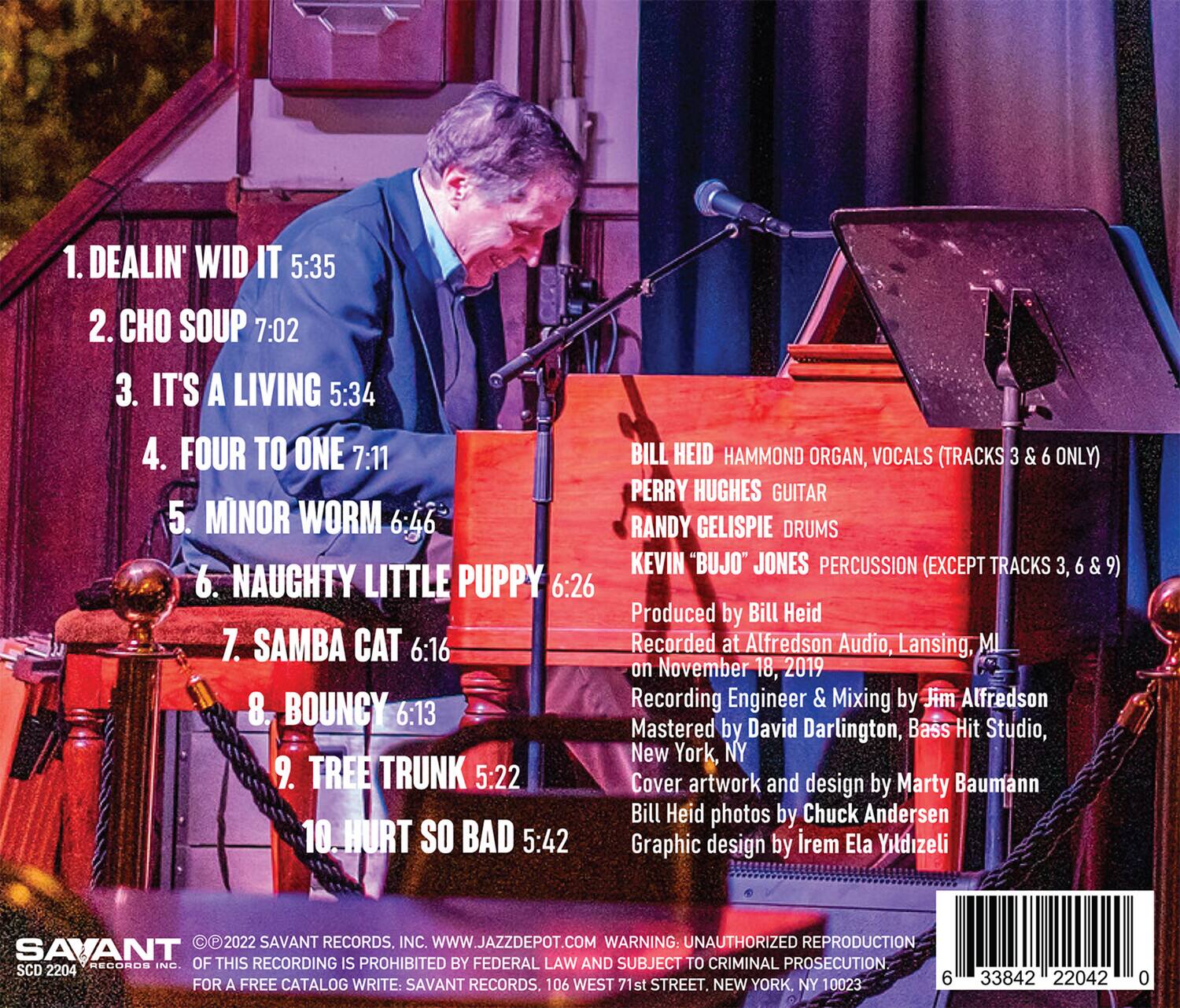 1. DEALIN' WID IT 5:35  
2. CHO SOUP 7:02  
3. IT'S A LIVING 5:34  
4. FOUR TO ONE 7:11  
5. MINOR WORM 6:46  
6. NAUGHTY LITTLE PUPPY 6:26  
7. SAMBA CAT 6:16  
8. BOUNCY 6:13  
9. TREE TRUNK 5:22  
10. HURT SO BAD 5:42  

BILL HEID HAMMOND ORGAN, VOCALS (TRACKS 3 & 6 ONLY)  
PERRY HUGHES GUITAR  
RANDY GELISPIE DRUMS  
KEVIN "BUJO" JONES PERCUSSION (EXCEPT TRACKS 3, 6 & 9)  

Produced by Bill Heid  
Recorded at Alfredson Audio, Lansing, MI on November 18, 2019  
Recording Engineer & Mixing by Jim Alfredson  
Mastered by David Darlington, Bass Hit Studio, New York, NY  

Cover artwork and design by Marty Baumann  
Bill Heid photos by Chuck Andersen  
Graphic design by Irem Ela Yitdizeli  

© 2022 SAVANT RECORDS, INC. WWW.JAZZDEPOT.COM  
WARNING: UNAUTHORIZED REPRODUCTION OF THIS RECORDING IS PROHIBITED BY FEDERAL LAW AND SUBJECT TO CRIMINAL PROSECUTION  
SCD 2204  
FOR A FREE CATALOG WRITE: SAVANT RECORDS, 106 WEST 71st STREET, NEW YORK, NY 10023  

6 33842 22042 0