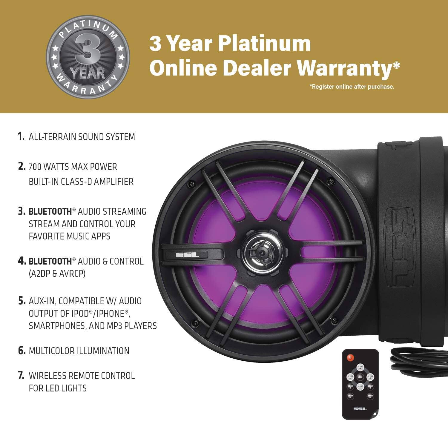 Platinum 3 Year Online Dealer Warranty*  
*Register online after purchase.

1. ALL-TERRAIN SOUND SYSTEM  
2. 700 WATTS MAX POWER BUILT-IN CLASS-D AMPLIFIER  
3. BLUETOOTH® AUDIO STREAMING  
   STREAM AND CONTROL YOUR FAVORITE MUSIC APPS  
4. BLUETOOTH® AUDIO & CONTROL (A2DP & AVRCP)  
5. AUX-IN, COMPATIBLE W/ AUDIO OUTPUT OF IPHONE®, SMARTPHONES, AND MP3 PLAYERS  
6. MULTICOLOR ILLUMINATION  
7. WIRELESS REMOTE CONTROL FOR LED LIGHTS