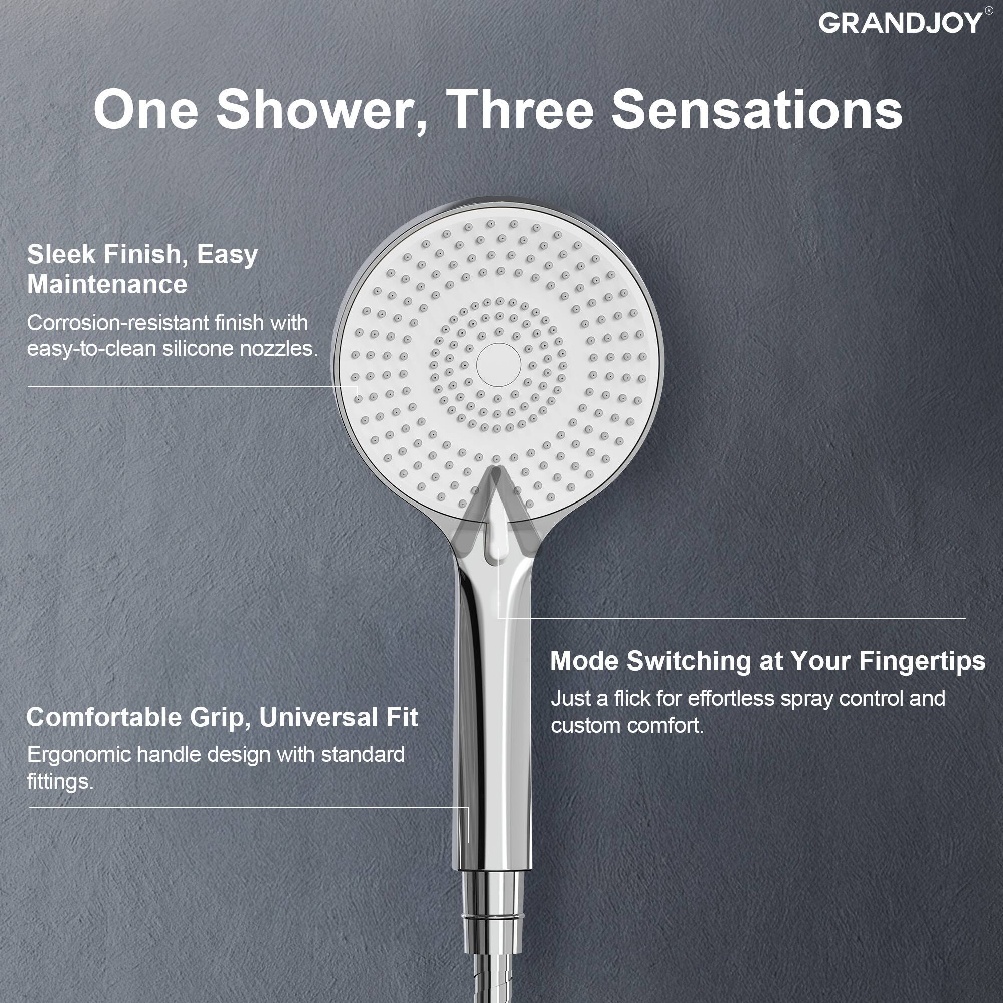 GRANDJOY

One Shower, Three Sensations

Sleek Finish, Easy Maintenance  
Corrosion-resistant finish with easy-to-clean silicone nozzles.

Comfortable Grip, Universal Fit  
Ergonomic handle design with standard fittings.

Mode Switching at Your Fingertips  
Just a flick for effortless spray control and custom comfort.