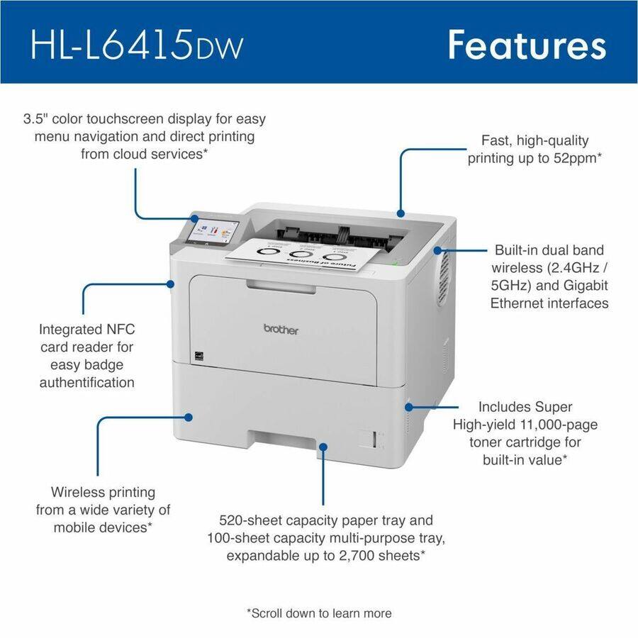 HL-L6415DW

Features
- 3.5" color touchscreen display for easy menu navigation and direct printing from cloud services*
- Fast, high-quality printing up to 52ppm*
- Integrated NFC card reader for easy badge authentication
- Built-in dual band wireless (2.4GHz/ 5GHz) and Gigabit Ethernet interfaces
- Includes Super High-yield 11,000-page toner cartridge for built-in value*
- Wireless printing from a wide variety of mobile devices*
- 520-sheet capacity paper tray and 100-sheet capacity multi-purpose tray, expandable up to 2,700 sheets*

*Scroll down to learn more