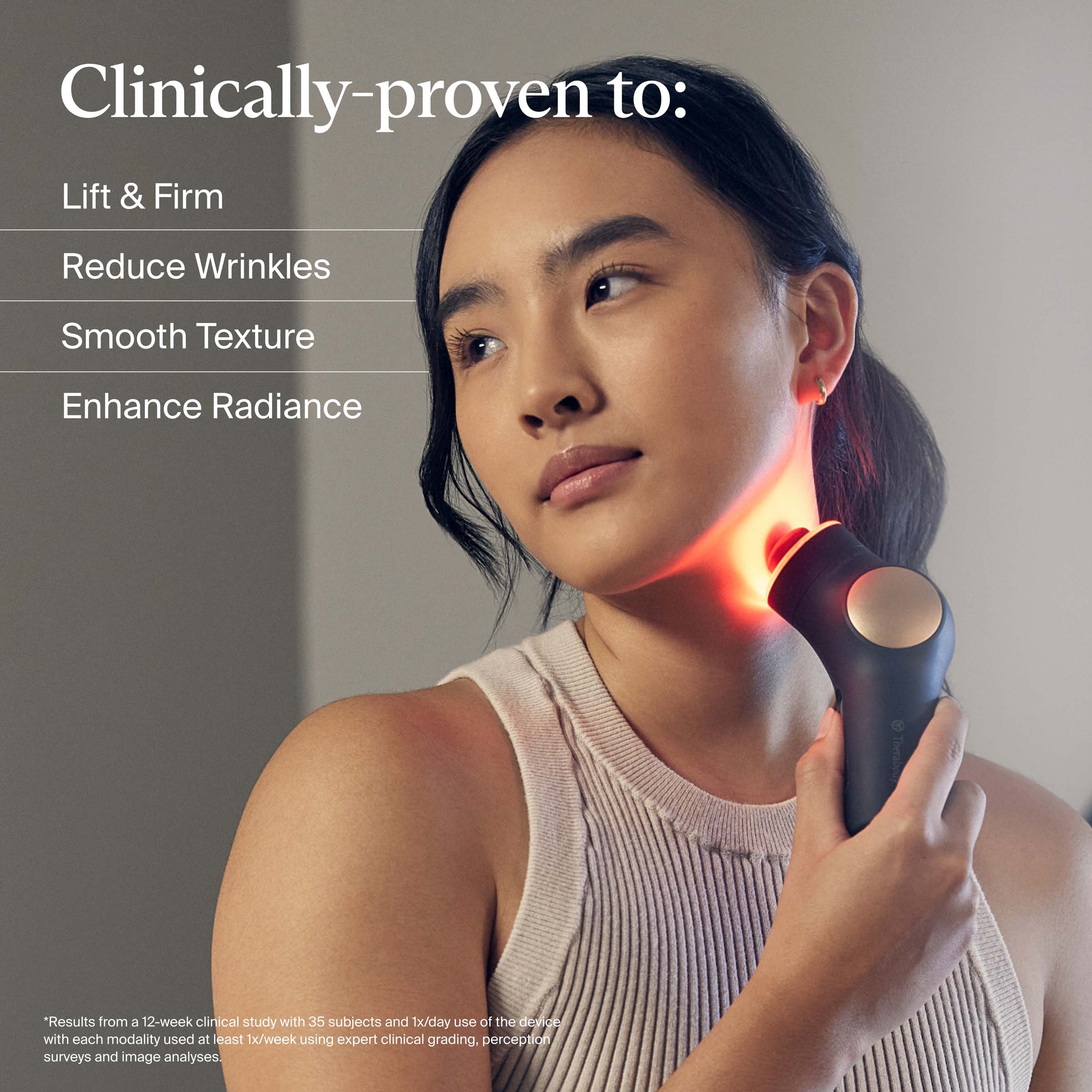 Clinically-proven to:

- Lift & Firm
- Reduce Wrinkles
- Smooth Texture
- Enhance Radiance

*Results from a 12-week clinical study with 35 subjects and 1x/day use of the device with each modality used at least 1x/week using expert clinical grading, perception surveys, and image analyses.