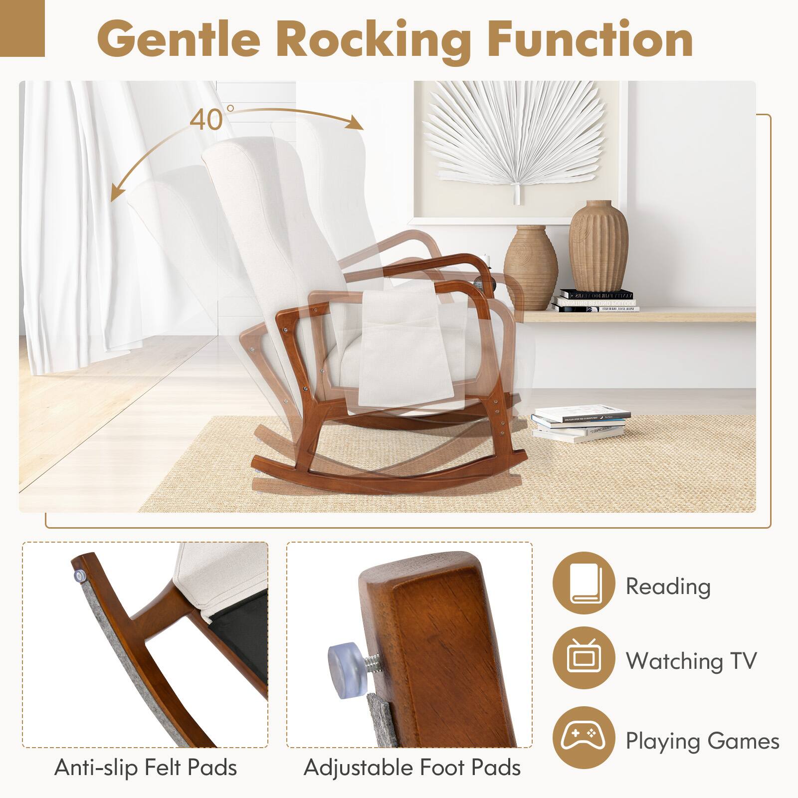 Gentle Rocking Function 40

Reading
Watching TV
Playing Games

Anti-slip Felt Pads
Adjustable Foot Pads