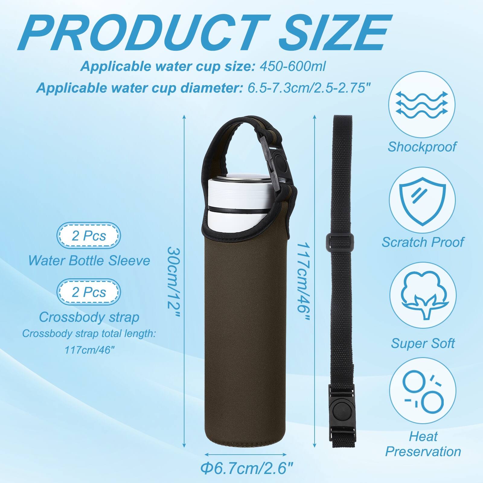 PRODUCT SIZE

Applicable water cup size: 450-600ml  
Applicable water cup diameter: 6.5-7.3cm/2.5-2.75"  

Shockproof  
2 Pcs Water Bottle Sleeve  
2 Pcs 30cm/12" Crossbody strap  
Crossbody strap total length: 117cm/46"  

Scratch Proof  
Super Soft  
6.7cm/2.6"  
Heat Preservation