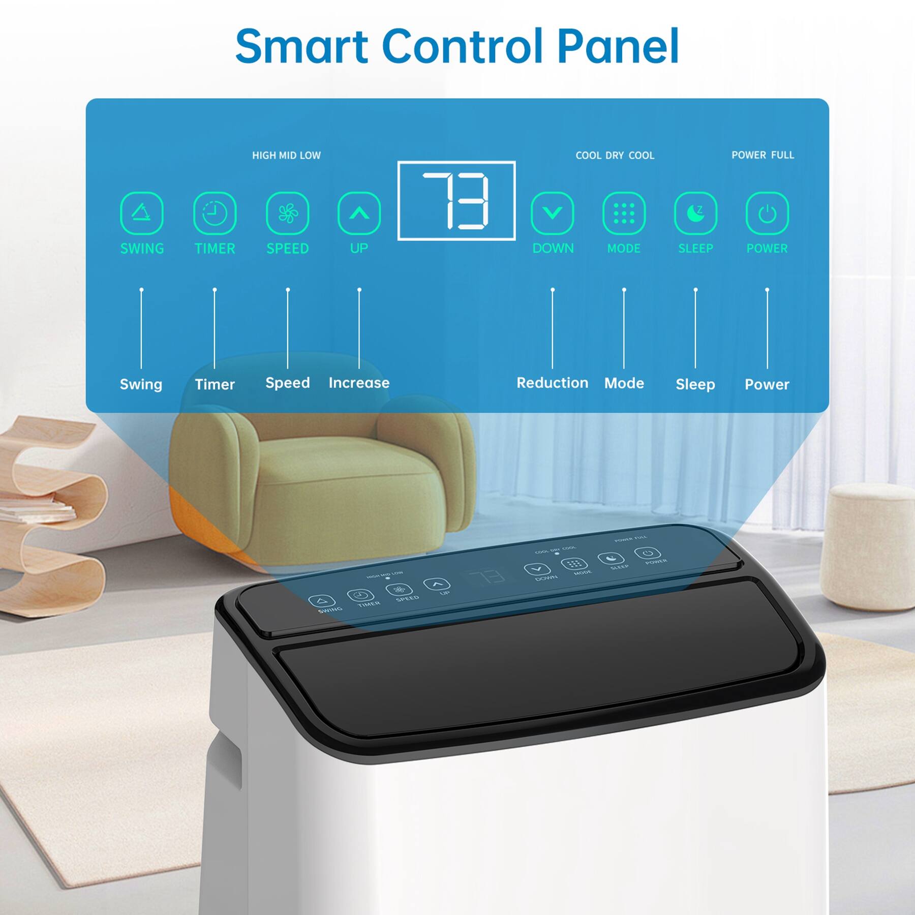 Smart Control Panel

- SWING
- TIMER
- SPEED
- UP
- DOWN
- MODE
- SLEEP
- POWER

HIGH MID LOW

COOL DRY COOL

POWER FULL

Swing Timer Speed Increase Reduction Mode Sleep Power