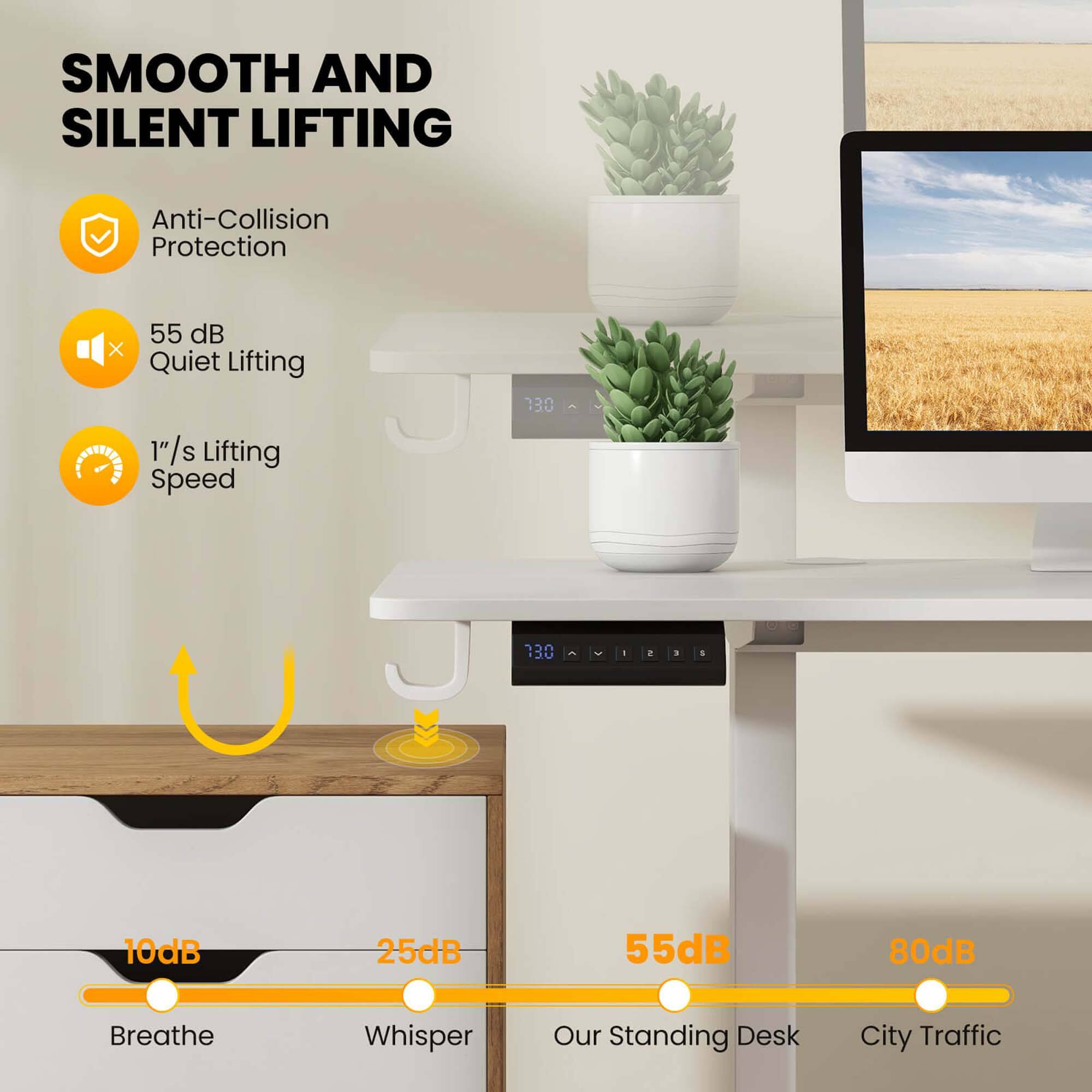 SMOOTH AND SILENT LIFTING

- Anti-Collision Protection
- 55 dB Quiet Lifting
- 1"/s Lifting Speed

10dB Breathe
25dB Whisper
55dB Our Standing Desk
80dB City Traffic