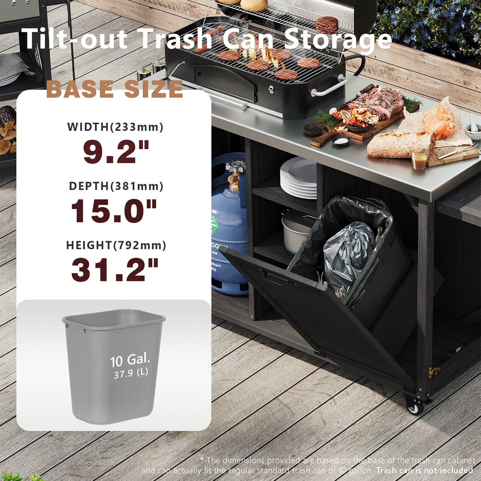 Tilt-out Trash Can Storage

BASE SIZE
WIDTH (233mm) 9.2"
DEPTH (381mm) 15.0"
HEIGHT (792mm) 31.2"

10 Gal. 37.9 (L)

*The dimensions provided are based on the base of the trash can cabinet and can actually fit the regular standard trash can of 10 gallon. Trash can is not included.