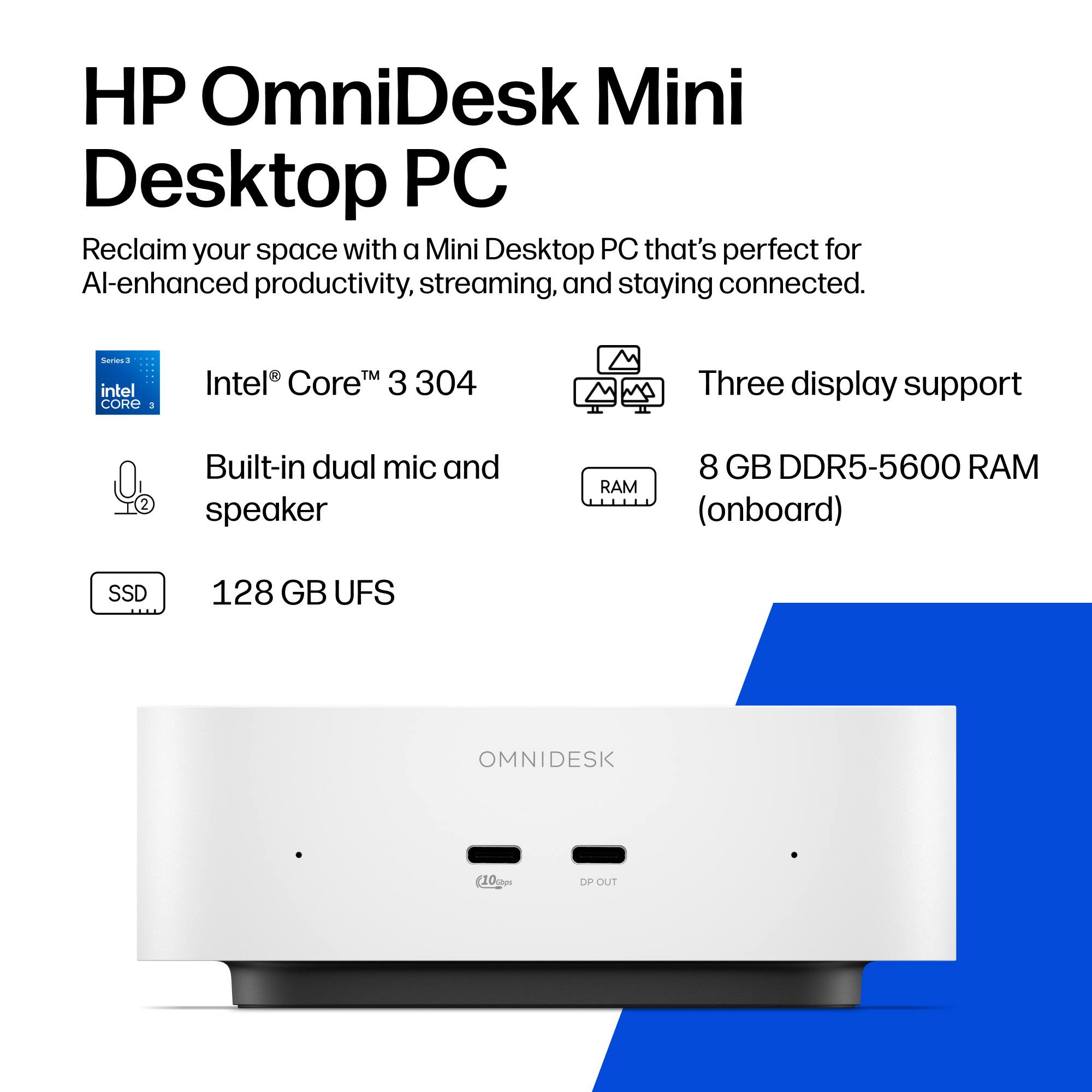 HP OmniDesk Mini Desktop PC  
Reclaim your space with a Mini Desktop PC that's perfect for AI-enhanced productivity, streaming, and staying connected.

Series 3  
Intel® Core™ 3 304

Built-in dual mic and speaker

Three display support

8 GB DDR5-5600 RAM (onboard)

128 GB UFS

OMNIDESK  
(10am)  
DP OUT