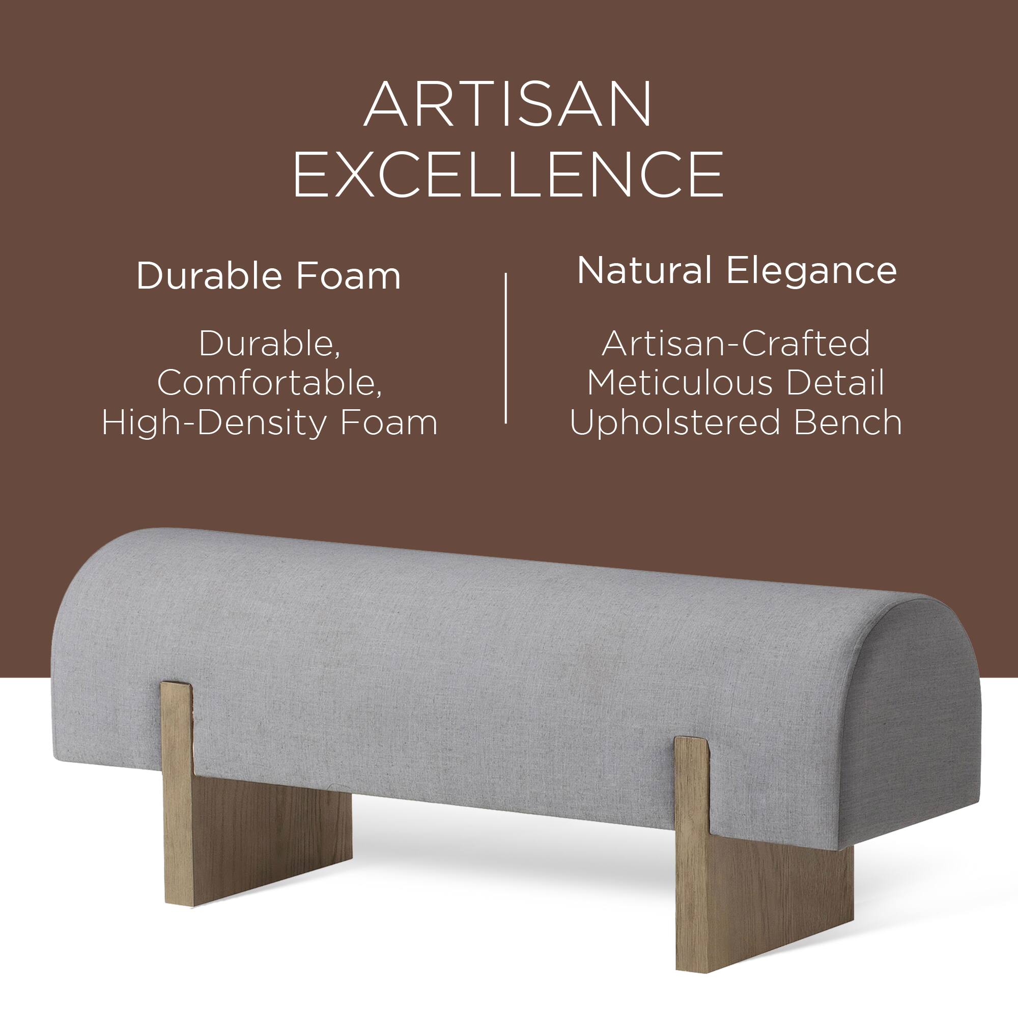 ARTISAN EXCELLENCE

Durable Foam  
Durable, Comfortable, High-Density Foam

Natural Elegance  
Artisan-Crafted Meticulous Detail Upholstered Bench