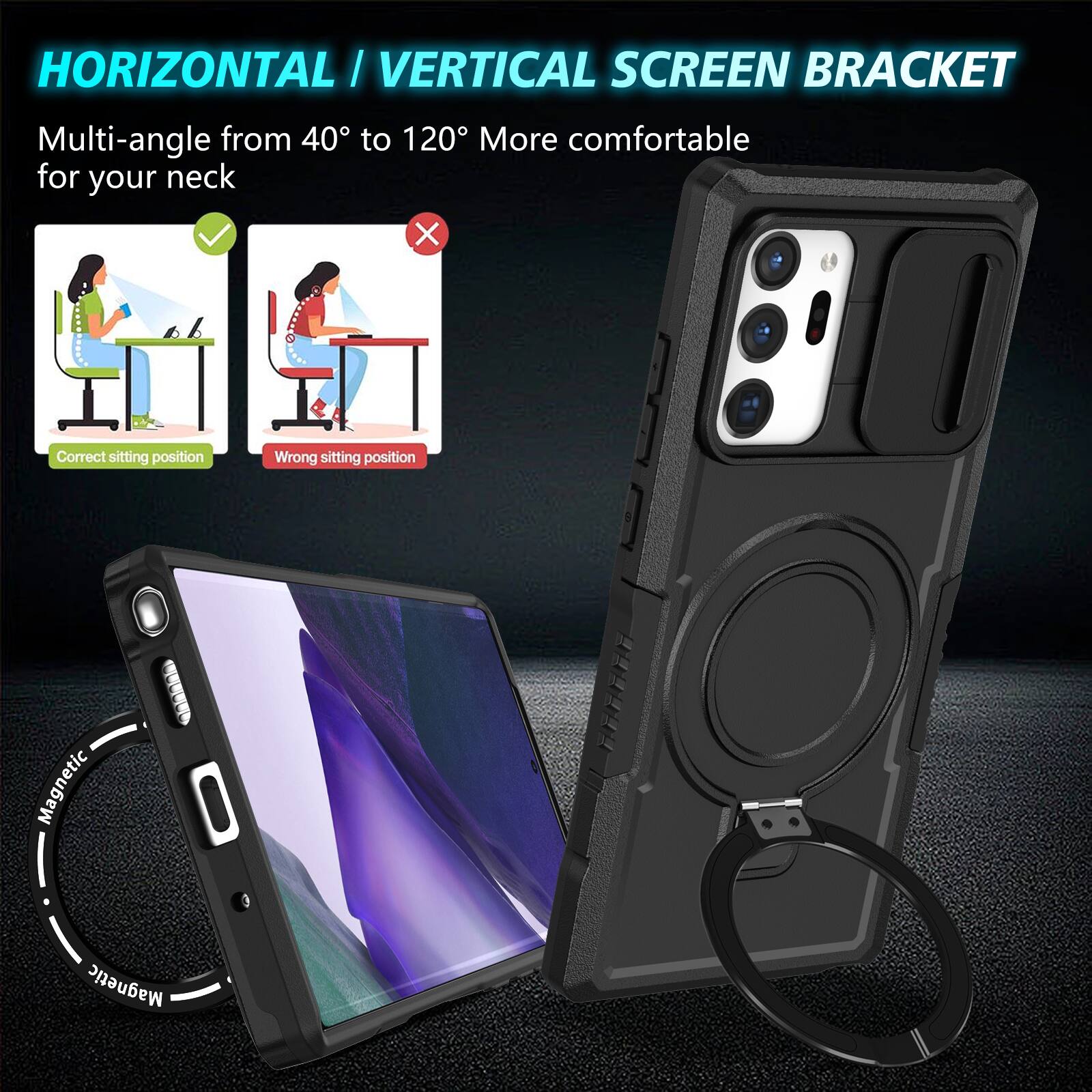 HORIZONTAL / VERTICAL SCREEN BRACKET

Multi-angle from 40° to 120° More comfortable for your neck

Correct sitting position
Wrong sitting position

Magnetic