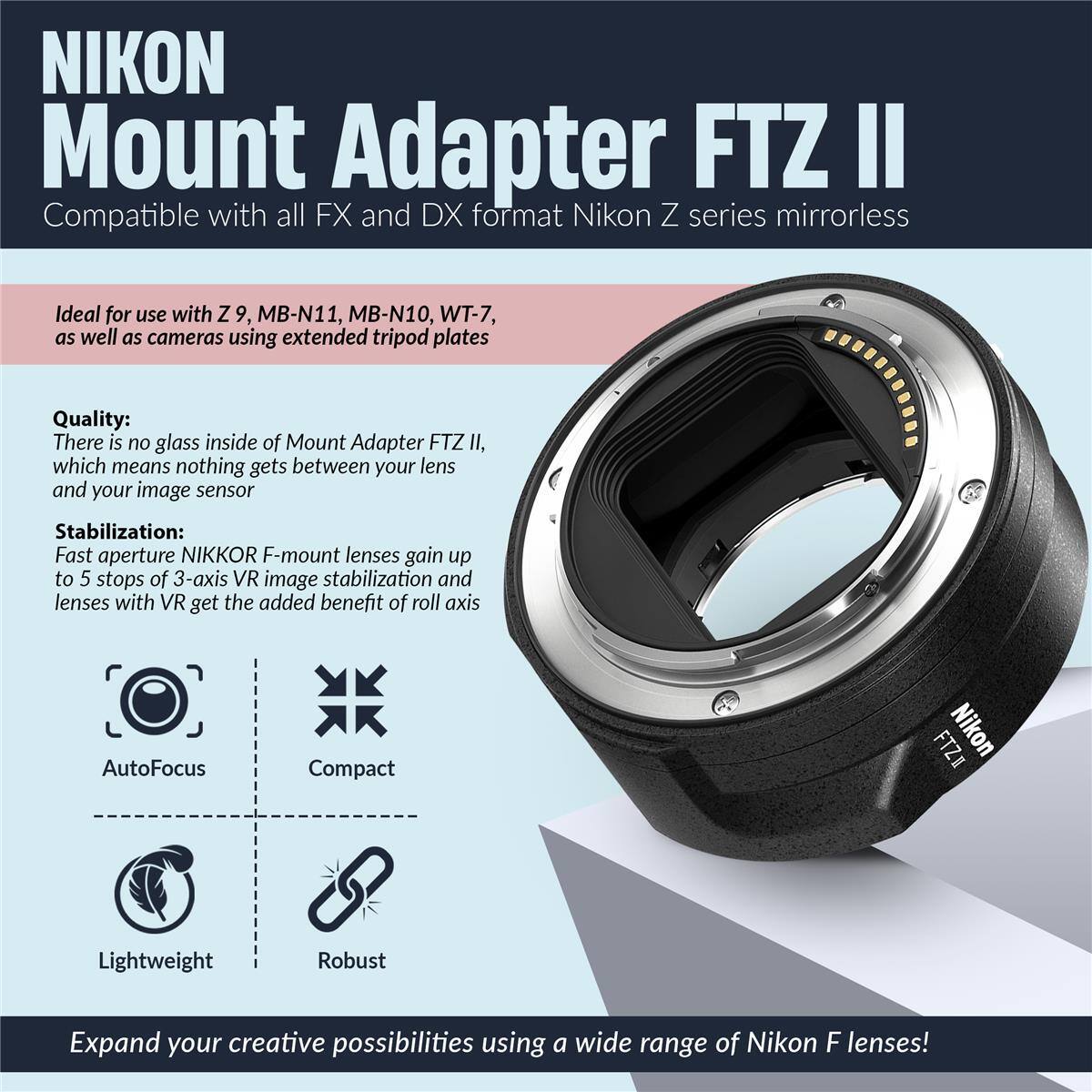 NIKON Mount Adapter FTZ II Compatible with all FX and DX format Nikon Z series mirrorless

Ideal for use with Z 9, MB-N11, MB-N10, WT-7, as well as cameras using extended tripod plates

Quality: There is no glass inside of Mount Adapter FTZ II, which means nothing gets between your lens and your image sensor

Stabilization: Fast aperture NIKKOR F-mount lenses gain up to 5 stops of 3-axis VR image stabilization and lenses with VR get the added benefit of roll axis

AutoFocus Compact Lightweight Robust

Expand your creative possibilities using a wide range of Nikon F lenses!