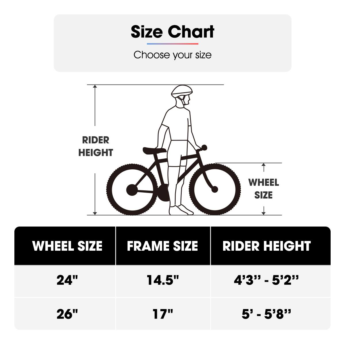 Size Chart  
Choose your size  

| WHEEL SIZE | FRAME SIZE | RIDER HEIGHT |
|------------|------------|--------------|
| 24"        | 14.5"      | 4'3" - 5'2"   |
| 26"        | 17"        | 5' - 5'8"    |