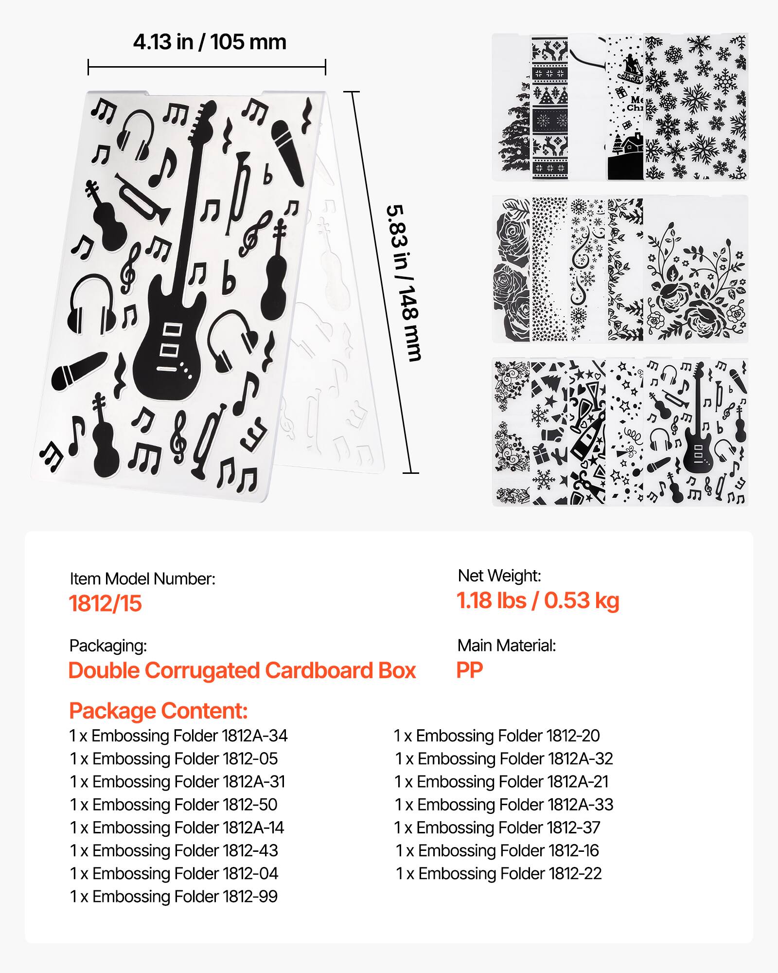 4.13 in / 105 mm  
5.83 in / 148 mm  

Item Model Number: 1812/15  
Net Weight: 1.18 lbs / 0.53 kg  
Packaging: Double Corrugated Cardboard Box  
Main Material: PP  

Package Content:  
1 x Embossing Folder 1812A-34  
1 x Embossing Folder 1812-20  
1 x Embossing Folder 1812-05  
1 x Embossing Folder 1812A-32  
1 x Embossing Folder 1812A-31  
1 x Embossing Folder 1812-50  
1 x Embossing Folder 1812A-33  
1 x Embossing Folder 1812A-14  
1 x Embossing Folder 1812-37  
1 x Embossing Folder 1812-43  
1 x Embossing Folder 1812-16  
1 x Embossing Folder 1812-