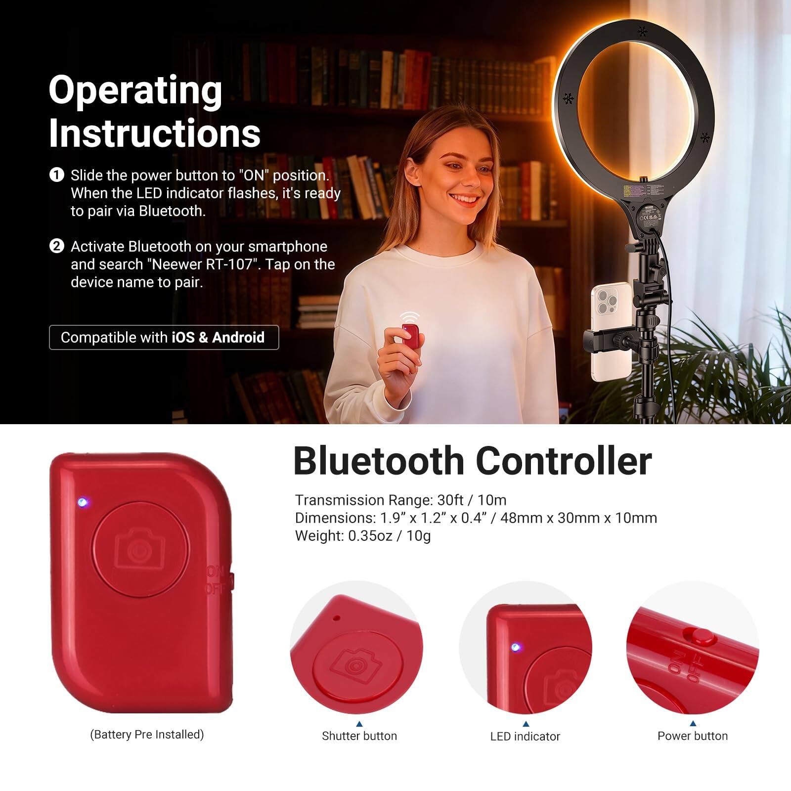 Operating Instructions

1. Slide the power button to "ON" position. When the LED indicator flashes, it's ready to pair via Bluetooth.
2. Activate Bluetooth on your smartphone and search "Neewer RT-107". Tap on the device name to pair.

Compatible with iOS & Android

Bluetooth Controller

Transmission Range: 30ft / 10m  
Dimensions: 1.9" x 1.2" x 0.4" / 48mm x 30mm x 10mm  
Weight: 0.35oz / 10g (Battery Pre Installed)

- Shutter button
- LED indicator
- Power button