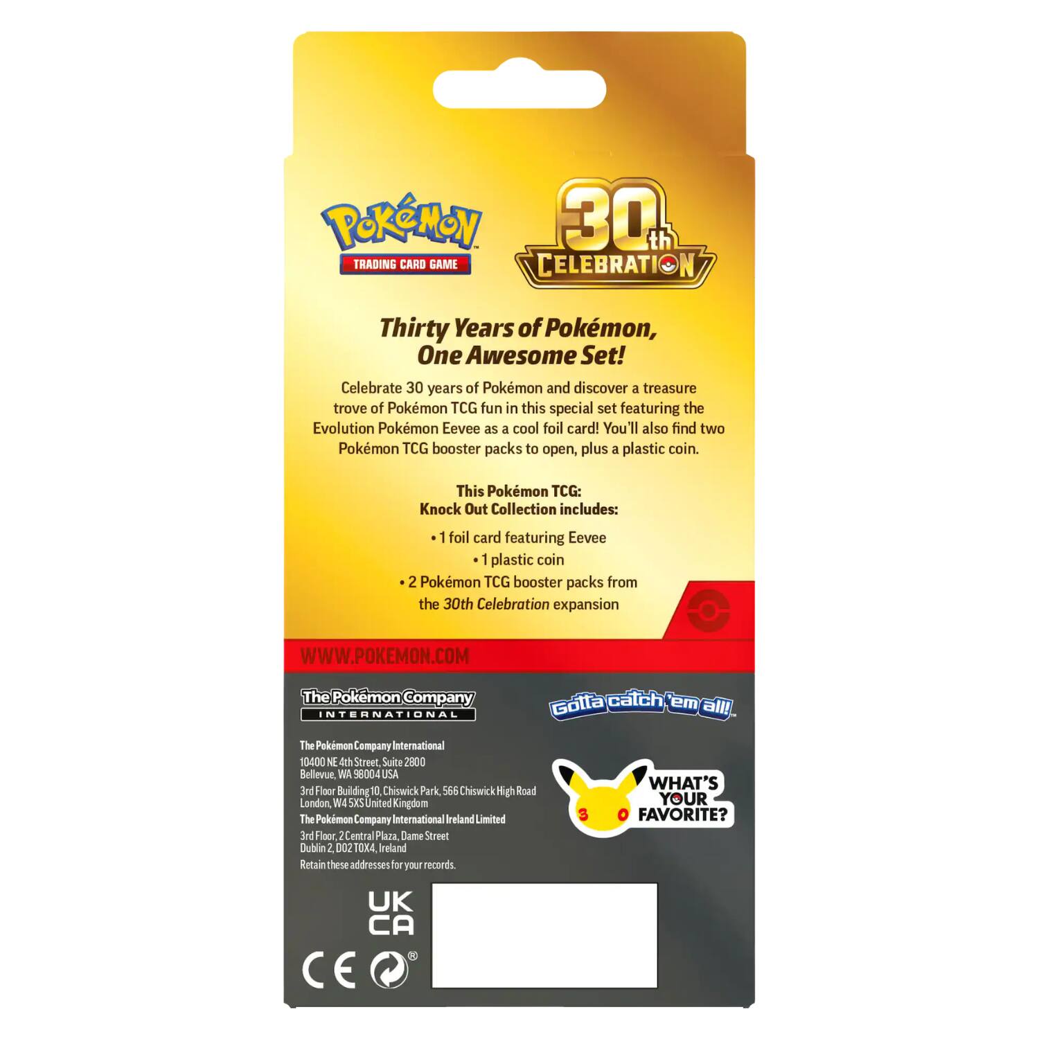 Pokémon 30th TRADING CARD GAME CELEBRATION

Thirty Years of Pokémon, One Awesome Set! Celebrate 30 years of Pokémon and discover a treasure trove of Pokémon TCG fun in this special set featuring the Evolution Pokémon Eevee as a cool foil card! You'll also find two Pokémon TCG booster packs to open, plus a plastic coin.

This Pokémon TCG: Knock Out Collection includes:
- 1 foil card featuring Eevee
- 1 plastic coin
- 2 Pokémon TCG booster packs from the 30th Celebration expansion

WWW.POKEMON.COM

The Pokémon Company International
10400 NE 4th Street, Suite 2800
Bellevue, WA 98004 USA

The Pokémon Company International
3rd Floor, Building 10, Chiswick Park, 566 Chiswick Road
London, W4 5XS United Kingdom

The Pokémon Company International Ireland Limited
3rd Floor, Central Plaza, Dame Street
Dublin 2, D02 X4, Ireland

Retain these addresses for your records.

UK CA

CE