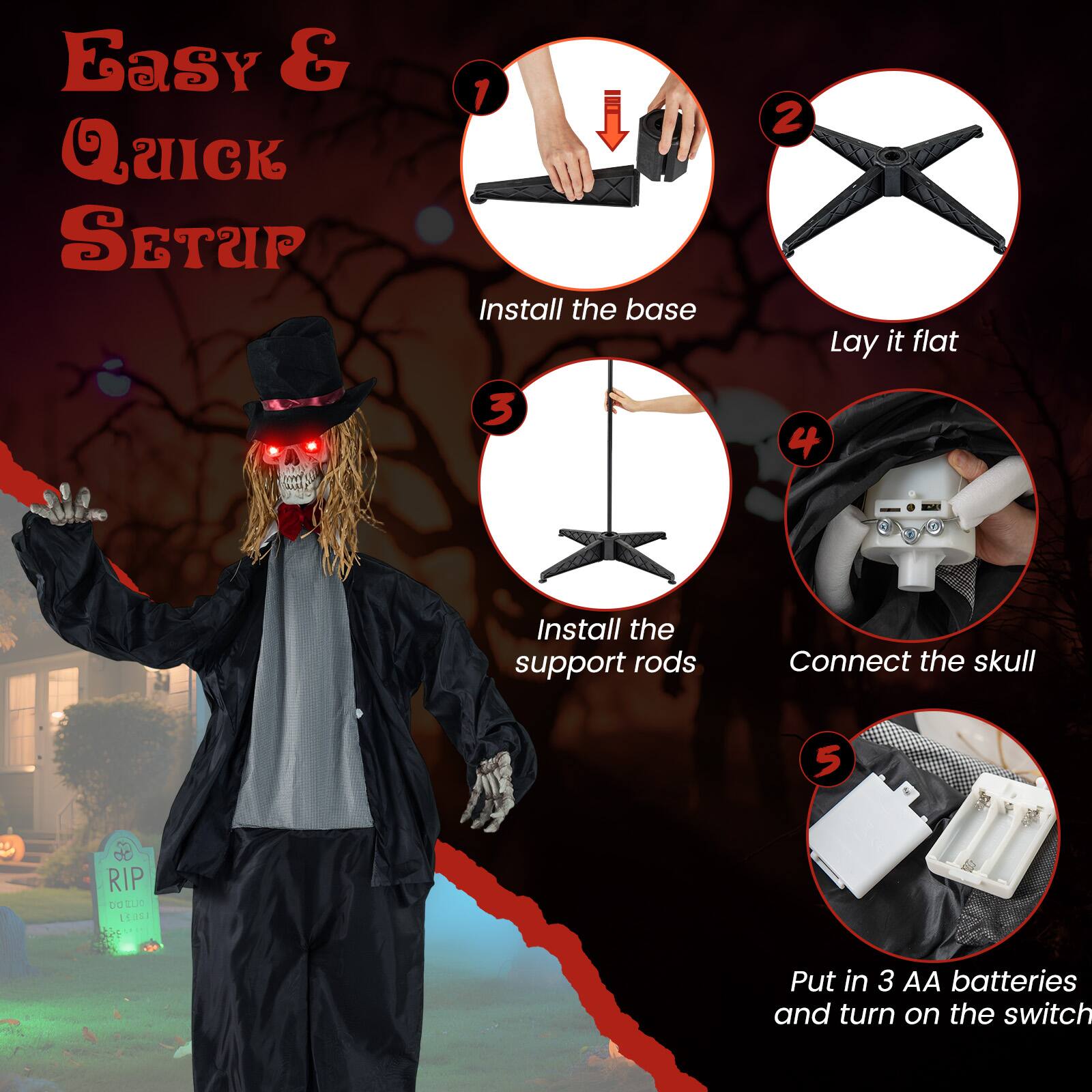 Easy & Quick Setup

1. Install the base
2. Lay it flat
3. Install the support rods
4. Connect the skull
5. Put in 3 AA batteries and turn on the switch
