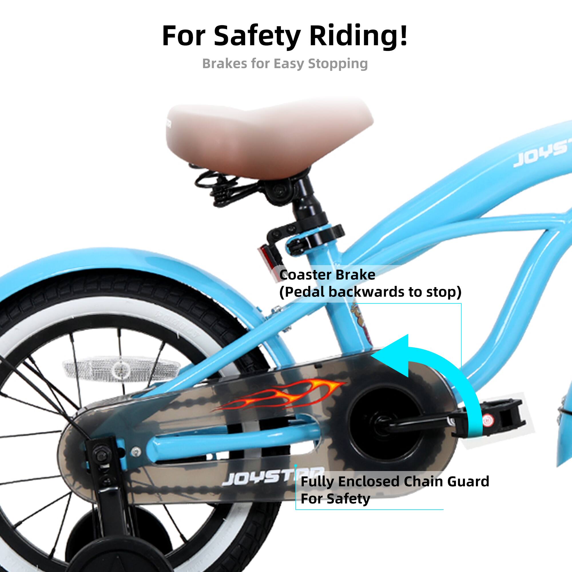 For Safety Riding!  
Brakes for Easy Stopping  

Coaster Brake  
(Pedal backwards to stop)  

Fully Enclosed Chain Guard  
For Safety