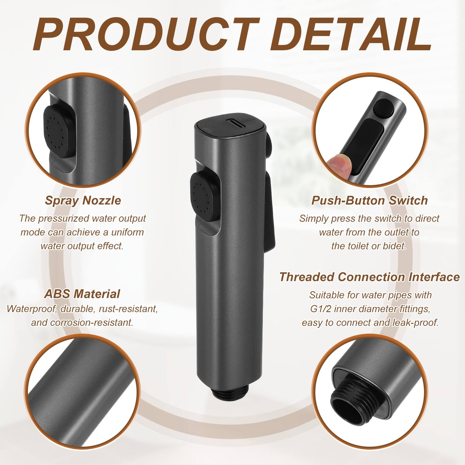 PRODUCT DETAIL

Spray Nozzle
The pressurized water output mode can achieve a uniform water output effect.

Push-Button Switch
Simply press the switch to direct water from the outlet to the toilet or bidet.

ABS Material
Waterproof, durable, rust-resistant, and corrosion-resistant.

Threaded Connection Interface
Suitable for water pipes with G1/2 inner diameter fittings, easy to connect and leak-proof.