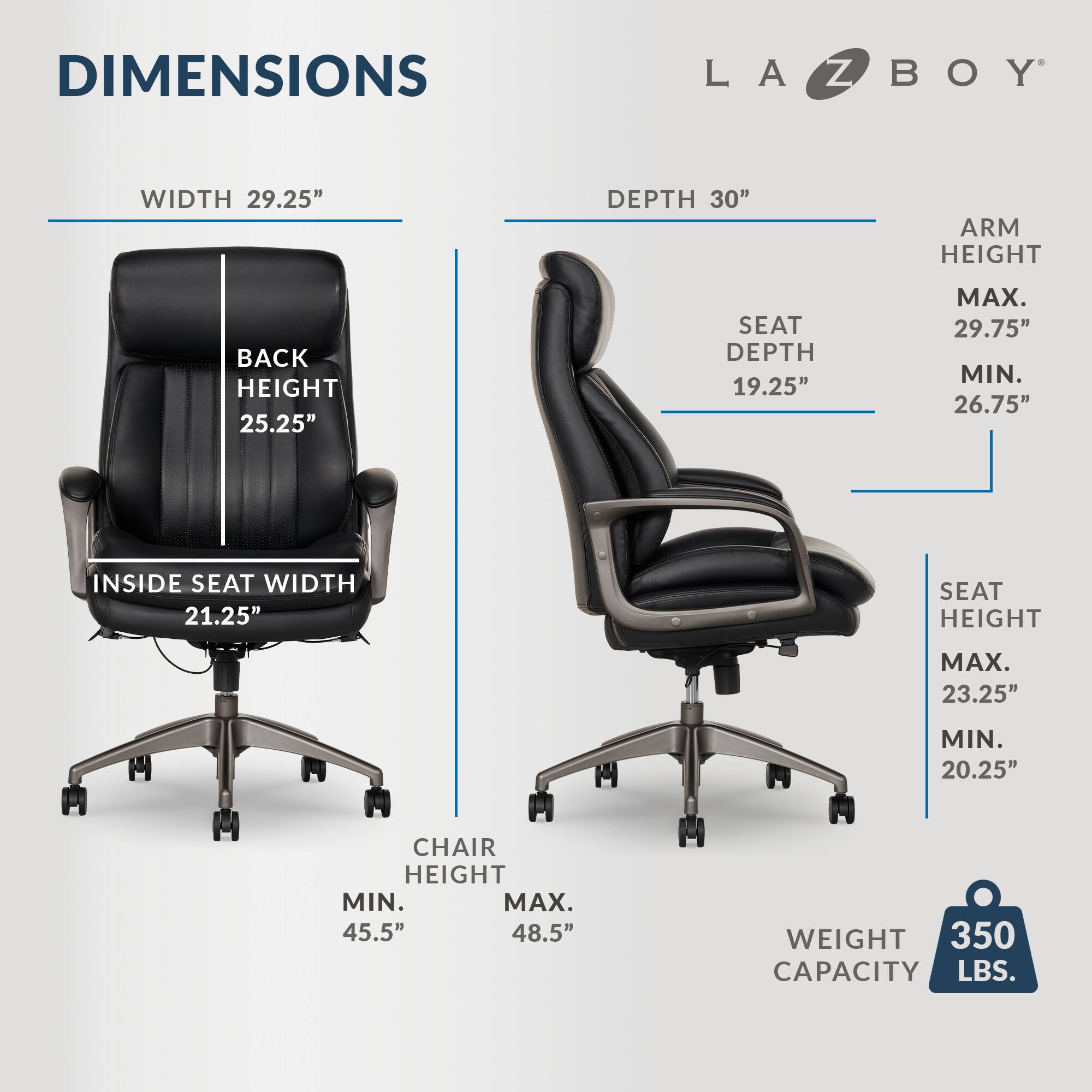 DIMENSIONS LA Z BOY WIDTH 29.25" DEPTH 30" ARM HEIGHT 25.25" BACK HEIGHT 25.25" SEAT DEPTH 19.25" MAX. 29.75" MIN. 26.75" INSIDE SEAT WIDTH 21.25" SEAT HEIGHT MAX. 23.25" MIN. 20.25" CHAIR HEIGHT MIN. 45.5" MAX. 48.5" WEIGHT 350 LBS. CAPACITY 350 LBS.