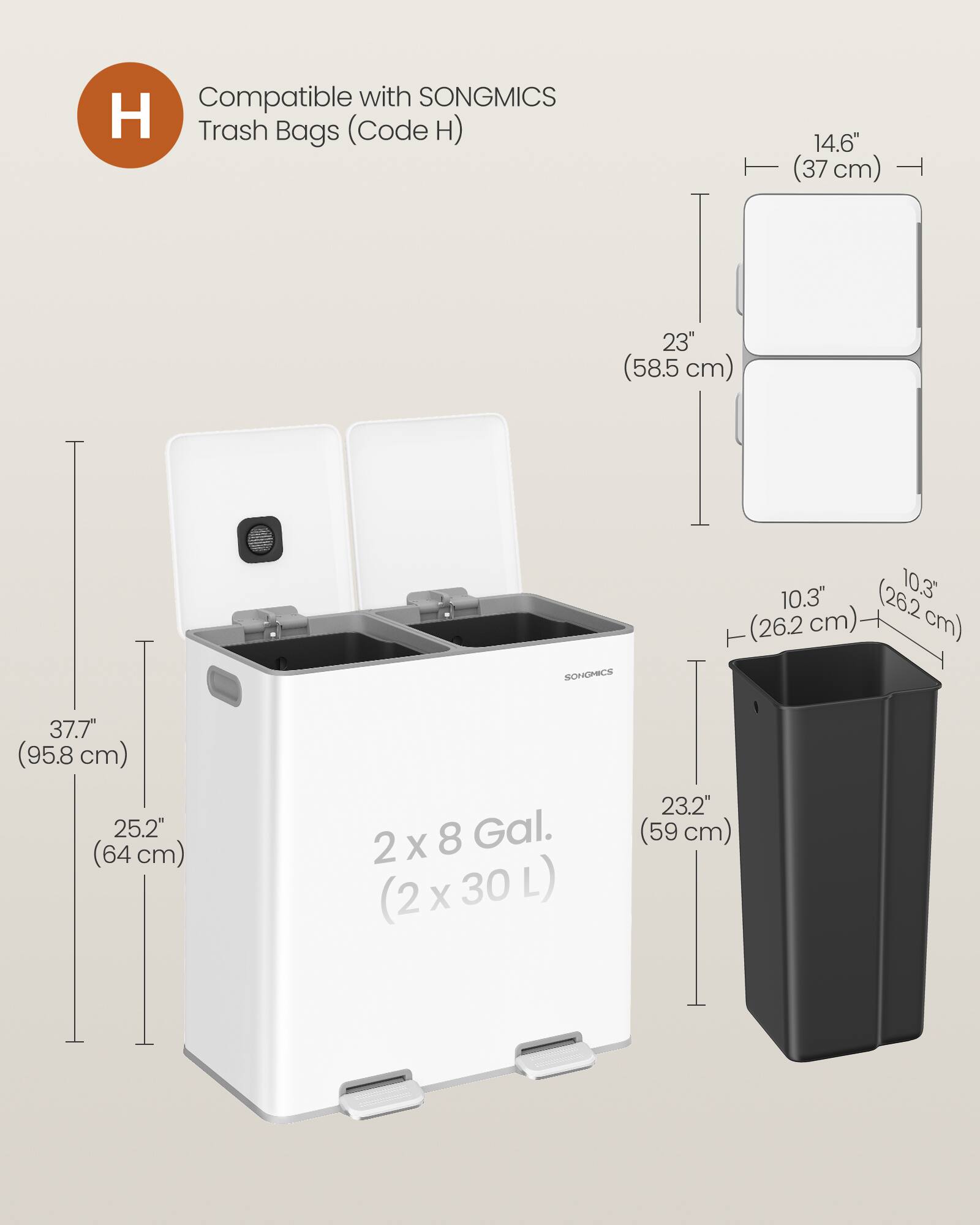 Compatible with SONGMICS Trash Bags (Code H)  
14.6" (37 cm)  
23" (58.5 cm)  
10.3" (26.2 cm)  
37.7" (95.8 cm)  
25.2" (64 cm)  
2 x 8 Gal. (2 x 30 L)  
23.2" (59 cm)