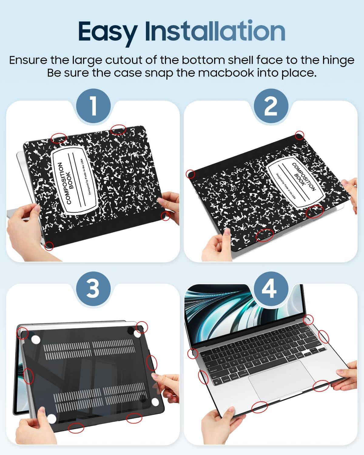 Easy Installation  
Ensure the large cutout of the bottom shell face to the hinge.  
Be sure the case snap the macbook into place.  

1.  
2.  
3.  
4.