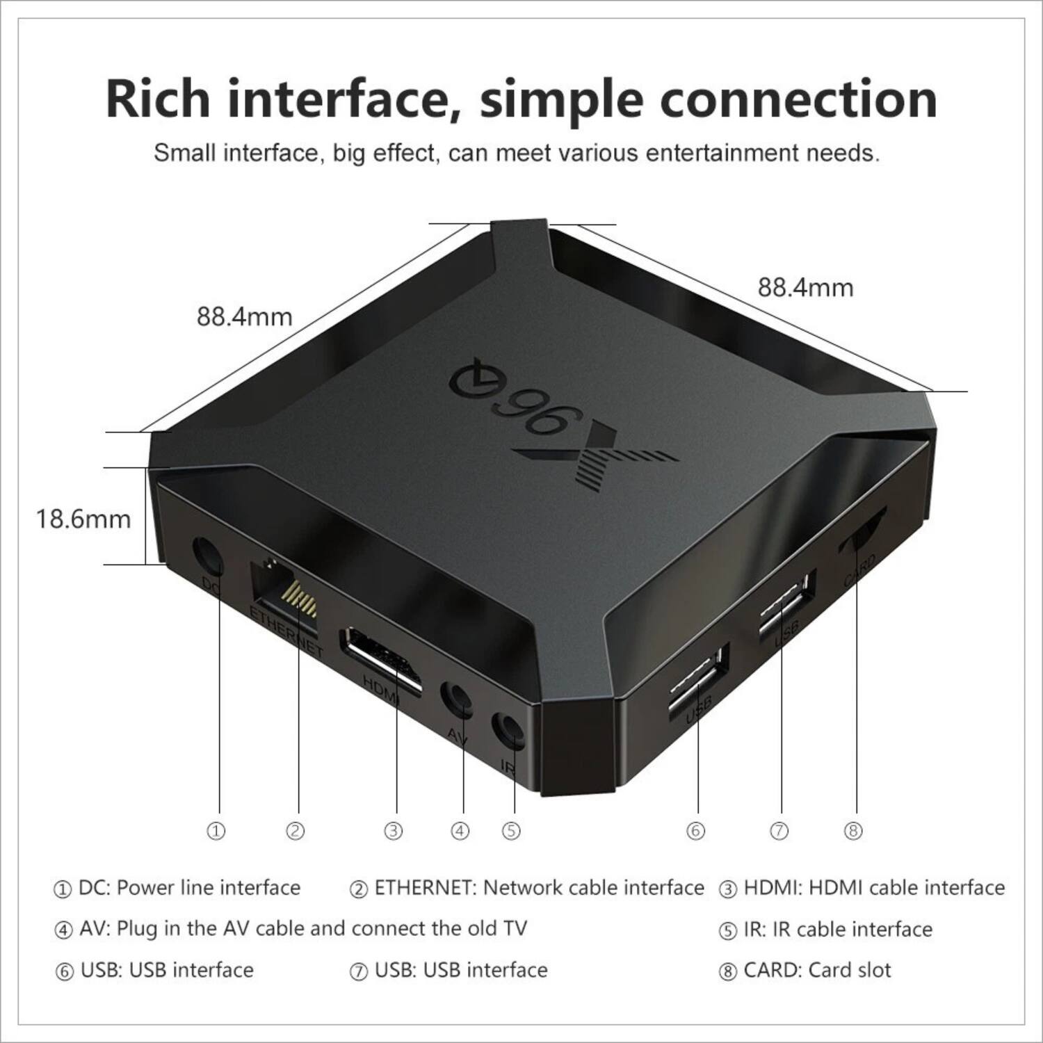 Rich interface, simple connection  
Small interface, big effect, can meet various entertainment needs.  

18.6mm 88.4mm 096 88.4mm  

1. DC: Power line interface  
2. ETHERNET: Network cable interface  
3. HDMI: HDMI cable interface  
4. AV: Plug in the AV cable and connect the old TV  
5. IR: IR cable interface  
6. USB: USB interface  
7. USB: USB interface  
8. CARD: Card slot