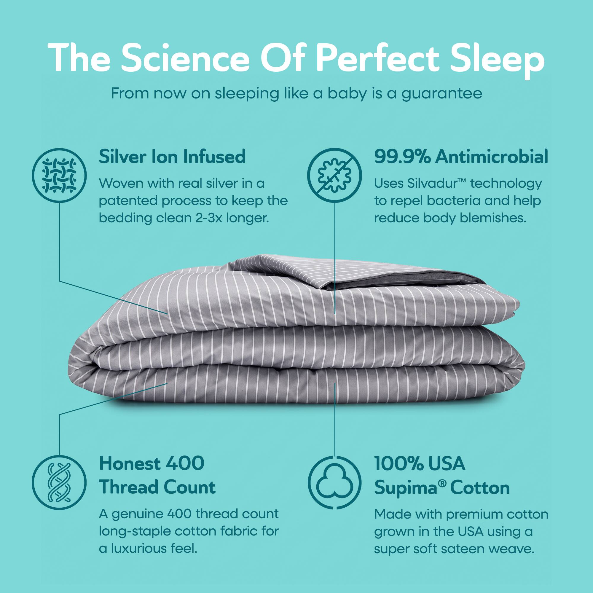 The Science Of Perfect Sleep  
From now on sleeping like a baby is a guarantee

Silver Ion Infused  
Woven with real silver in a patented process to keep the bedding clean 2-3x longer.

99.9% Antimicrobial  
Uses Silvadur™ technology to repel bacteria and help reduce body blemishes.

Honest 400 Thread Count  
A genuine 400 thread count long-staple cotton fabric for a luxurious feel.

100% USA Supima® Cotton  
Made with premium cotton grown in the USA using a super soft sateen weave.