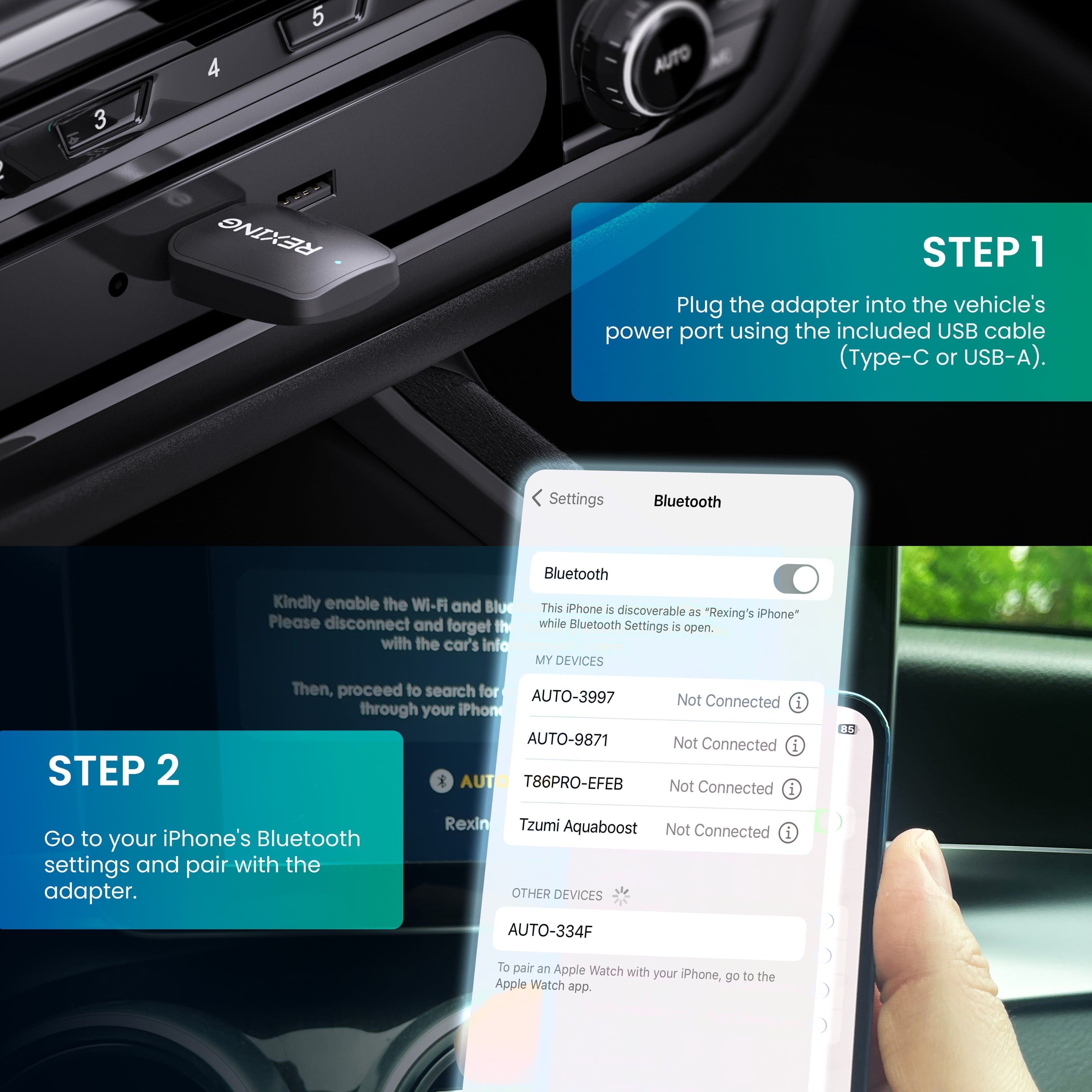 STEP 1: Plug the adapter into the vehicle's power port using the included USB cable (Type-C or USB-A).
STEP 2: Go to your iPhone's Bluetooth settings and pair with the adapter.
Settings Bluetooth
Kindly enable the Wi-Fi and Bluetooth. This iPhone is discoverable as "Rexing's iPhone" while Bluetooth Settings is open. Please disconnect and forget the car's info. Then, proceed to search for devices through your iPhone.
MY DEVICES
AUTO-3997 Not Connected
AUTO-9871 Not Connected
T86PRO-EFEB Not Connected
Rexing
Tzumi Aquaboost Not Connected
OTHER DEVICES
AUTO-334F
To pair an Apple Watch with your iPhone, go to the Apple Watch app.
