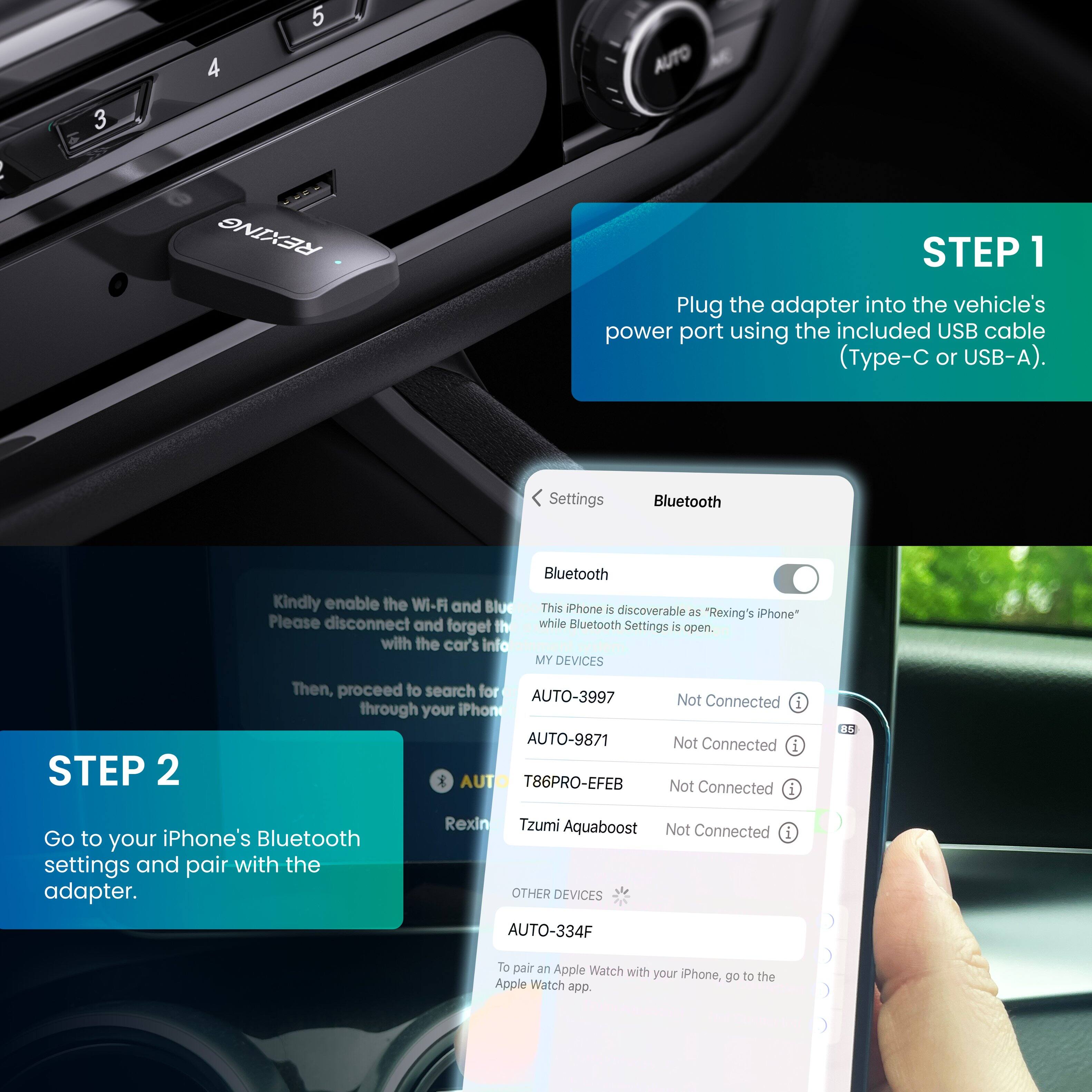 STEP 1: Plug the adapter into the vehicle's power port using the included USB cable (Type-C or USB-A).

STEP 2: Go to your iPhone's Bluetooth settings and pair with the adapter.

Settings Bluetooth
Kindly enable the Wi-Fi and Bluetooth. This iPhone is discoverable as "Rexing's iPhone" while Bluetooth Settings is open. Please disconnect and forget the car's info. Then, proceed to search for devices through your iPhone.

MY DEVICES
AUTO-3997 Not Connected
AUTO-9871 Not Connected
T86PRO-EFEB Not Connected
Rexing
Tzumi Aquaboost Not Connected
OTHER DEVICES
AUTO-334F
To pair an Apple Watch with your iPhone, go to the Apple Watch app.