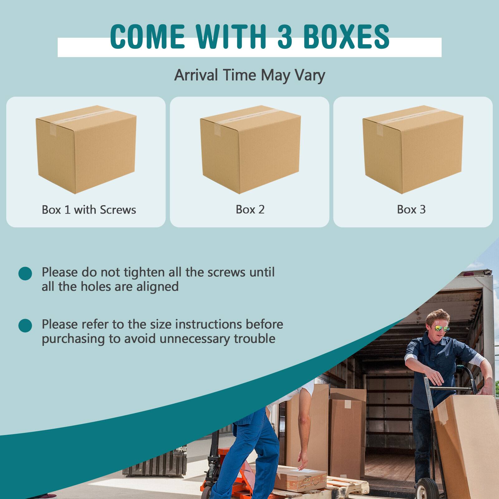 COME WITH 3 BOXES

Arrival Time May Vary

Box 1 with Screws
Box 2
Box 3

- Please do not tighten all the screws until all the holes are aligned
- Please refer to the size instructions before purchasing to avoid unnecessary trouble