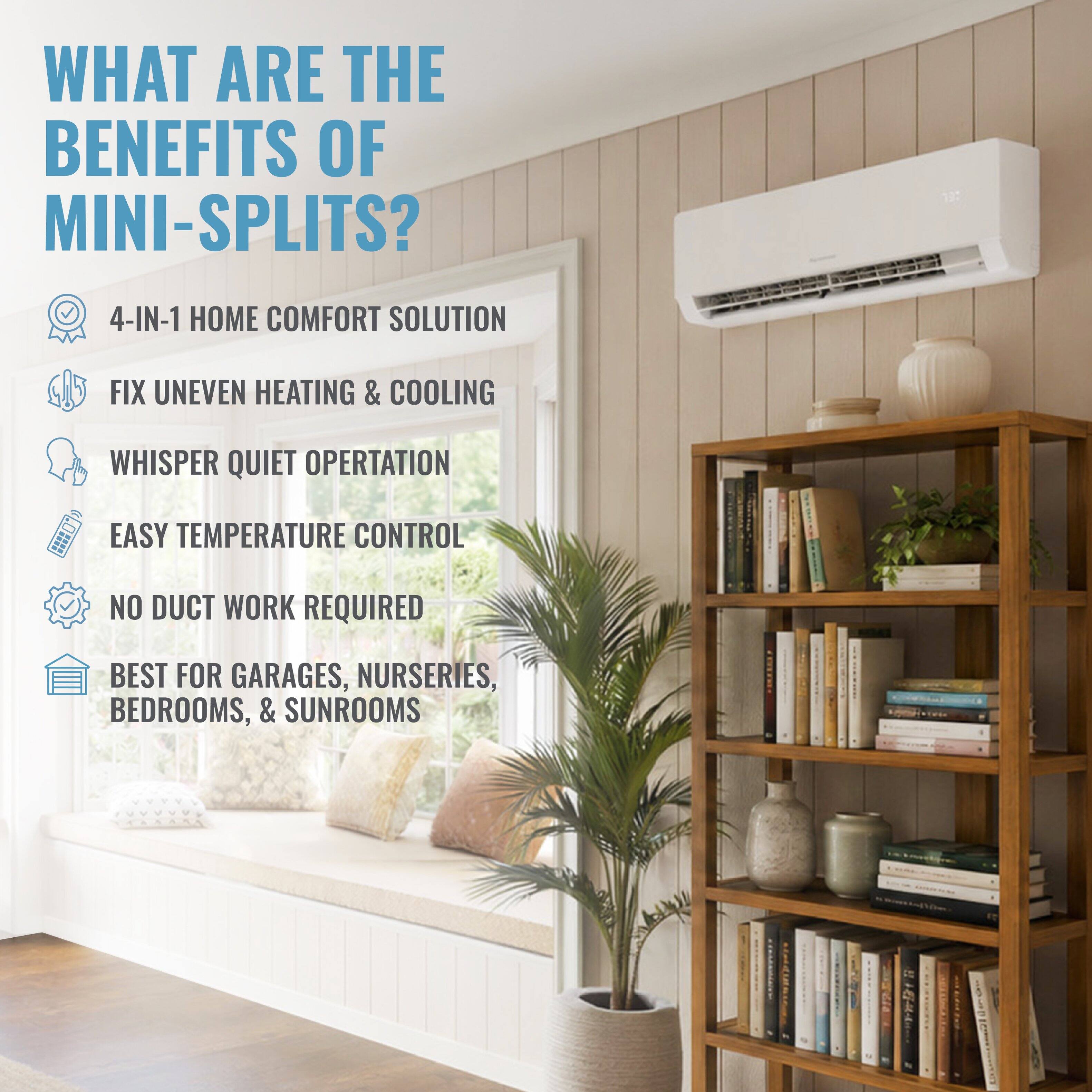 WHAT ARE THE BENEFITS OF MINI-SPLITS?  
4-IN-1 HOME COMFORT SOLUTION  
FIX UNEVEN HEATING & COOLING  
WHISPER QUIET OPERATION  
EASY TEMPERATURE CONTROL  
NO DUCT WORK REQUIRED  
BEST FOR GARAGES, NURSERIES, BEDROOMS, & SUNROOMS