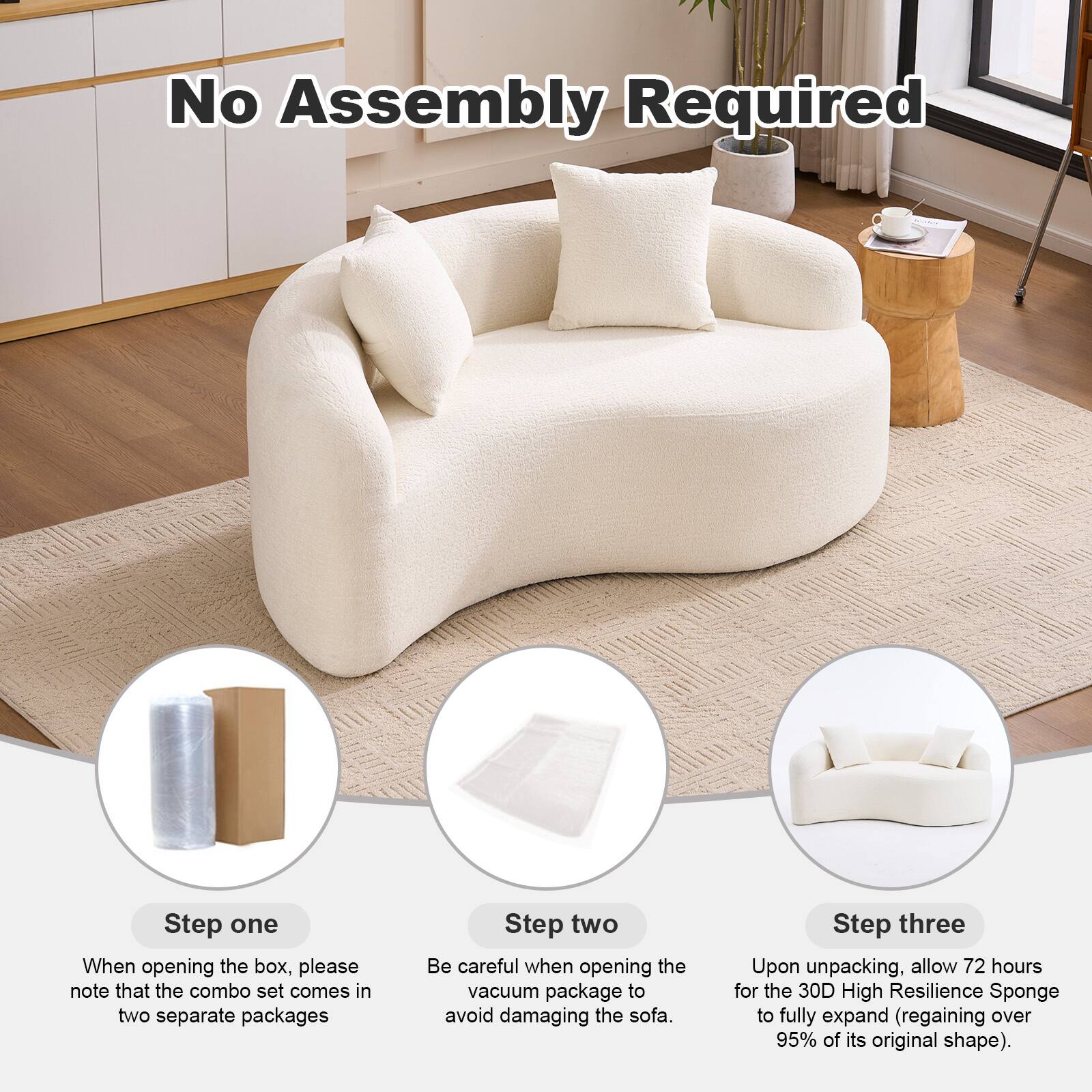 No Assembly Required

Step one  
When opening the box, please note that the combo set comes in two separate packages

Step two  
Be careful when opening the vacuum package to avoid damaging the sofa

Step three  
Upon unpacking, allow 72 hours for the 30D High Resilience Sponge to fully expand (regaining over 95% of its original shape)