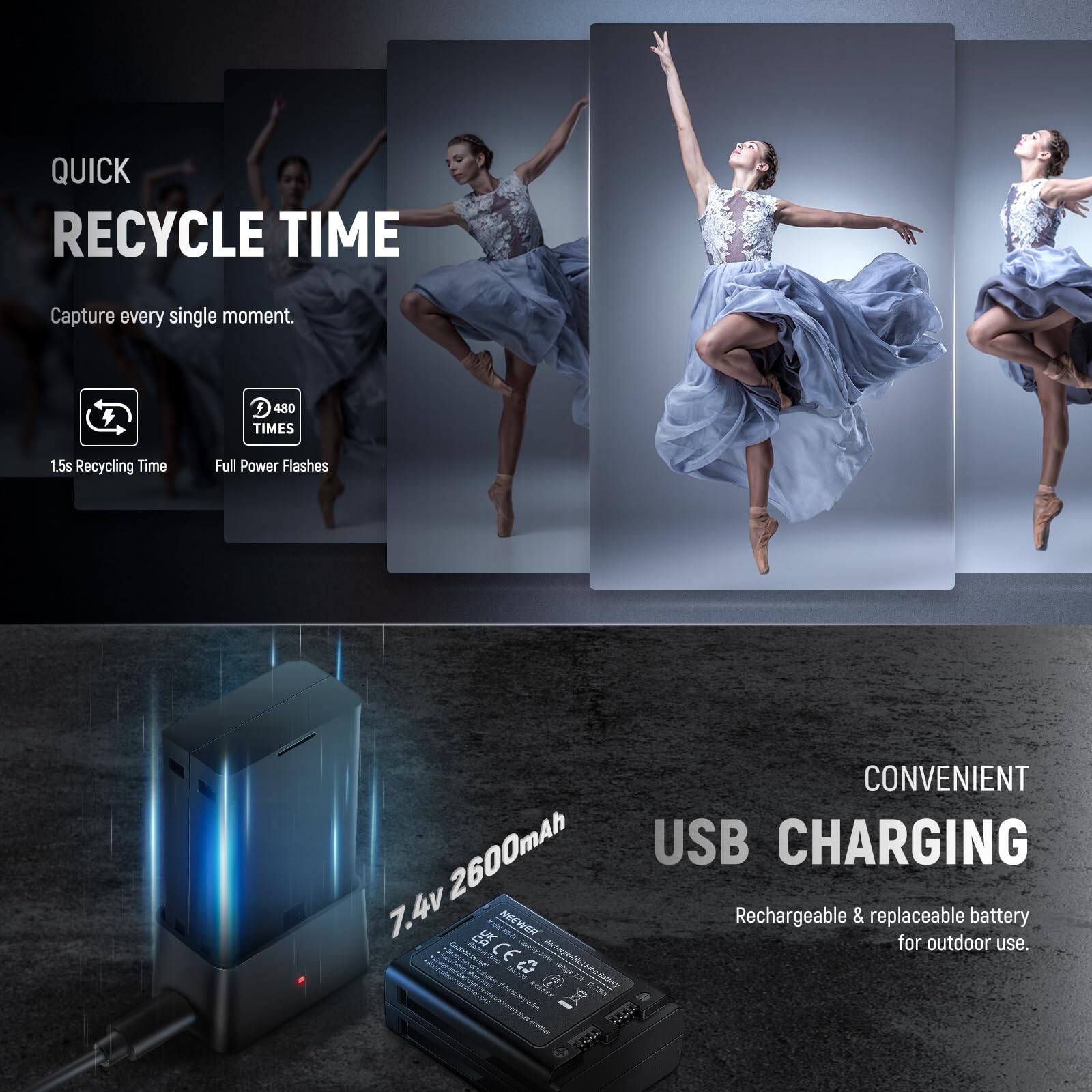 QUICK RECYCLE TIME  
Capture every single moment.  
1.5s Recycling Time  
480 TIMES Full Power Flashes  

CONVENIENT USB CHARGING  
7.4v 2600mAh Rechargeable & replaceable battery for outdoor use.