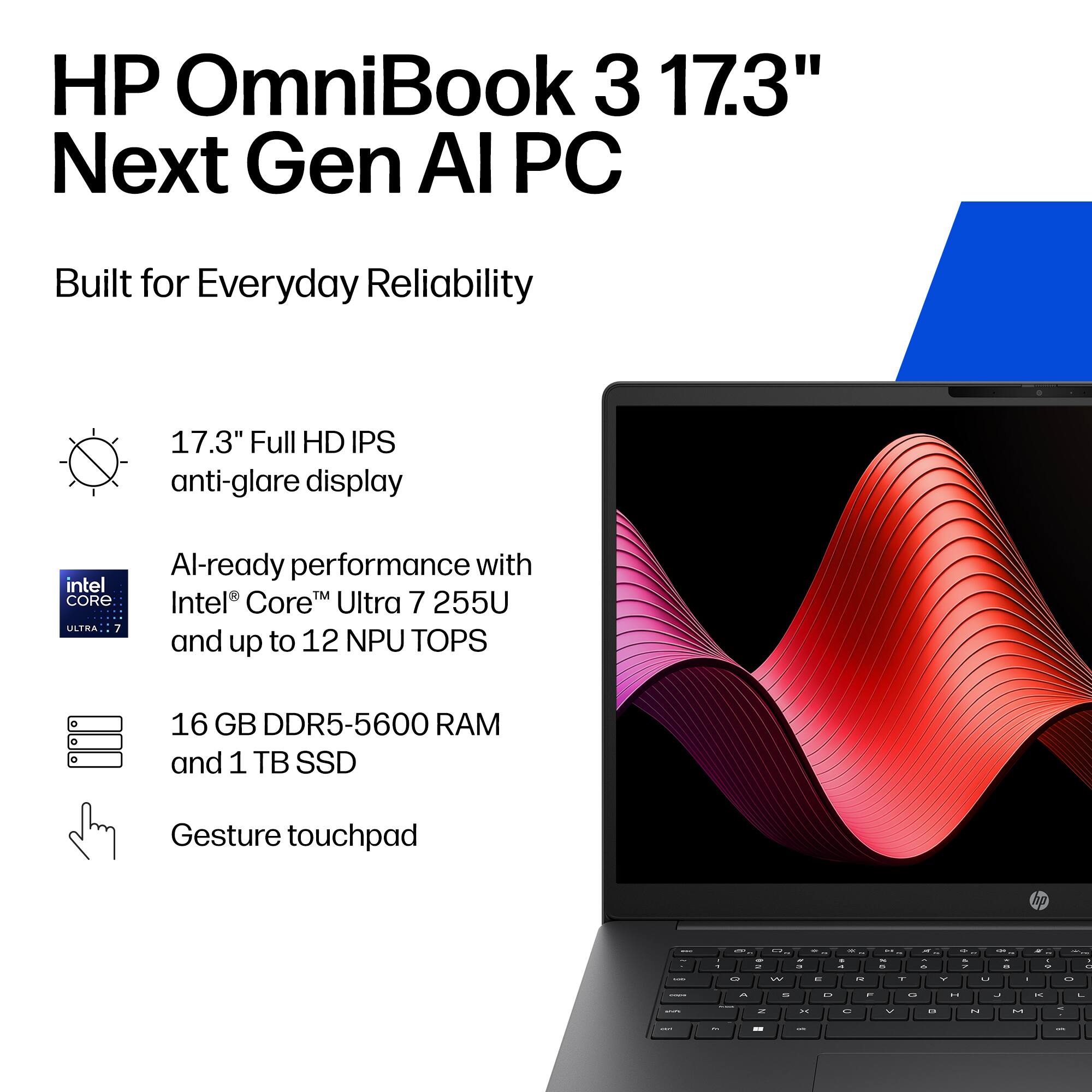 HP OmniBook 3 17.3" Next Gen AI PC  
Built for Everyday Reliability  

17.3" Full HD IPS anti-glare display  
AI-ready performance with Intel® Core™ Ultra 7 255U and up to 12 NPU TOPS  
16 GB DDR5-5600 RAM and 1 TB SSD  
Gesture touchpad
